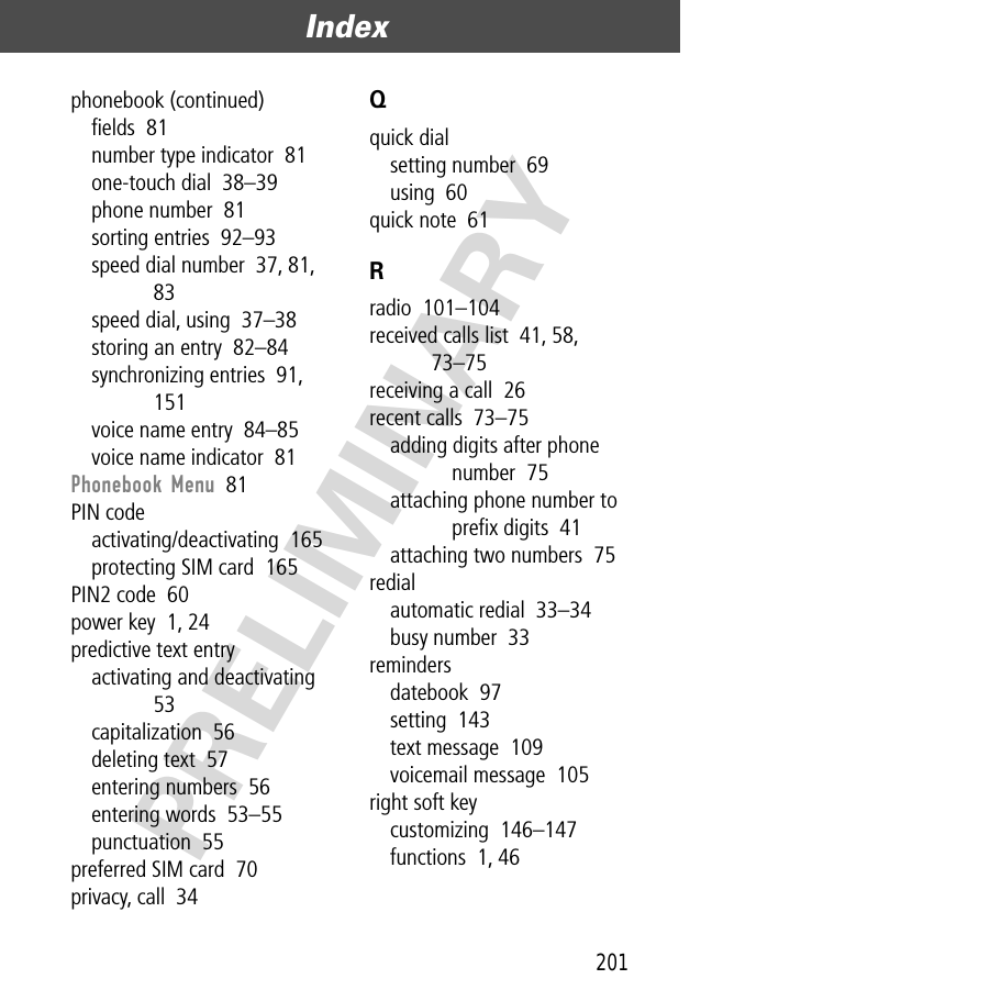 201Index  PRELIMINARYphonebook (continued)ﬁelds  81number type indicator  81one-touch dial  38–39phone number  81sorting entries  92–93speed dial number  37, 81, 83speed dial, using  37–38storing an entry  82–84synchronizing entries  91, 151voice name entry  84–85voice name indicator  81Phonebook Menu  81PIN codeactivating/deactivating  165protecting SIM card  165PIN2 code  60power key  1, 24predictive text entryactivating and deactivating  53capitalization  56deleting text  57entering numbers  56entering words  53–55punctuation  55preferred SIM card  70privacy, call  34Qquick dialsetting number  69using  60quick note  61Rradio  101–104received calls list  41, 58, 73–75receiving a call  26recent calls  73–75adding digits after phone number  75attaching phone number to preﬁx digits  41attaching two numbers  75redialautomatic redial  33–34busy number  33remindersdatebook  97setting  143text message  109voicemail message  105right soft keycustomizing  146–147functions  1, 46