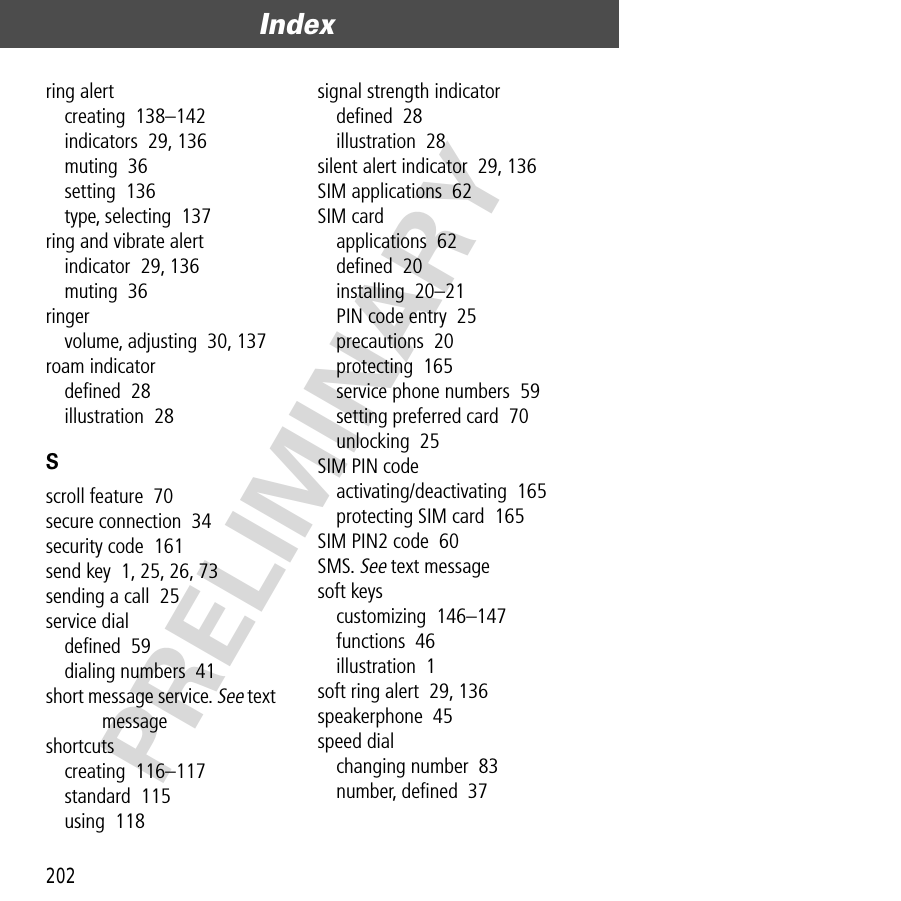 Index202PRELIMINARYring alertcreating  138–142indicators  29, 136muting  36setting  136type, selecting  137ring and vibrate alertindicator  29, 136muting  36ringervolume, adjusting  30, 137roam indicatordeﬁned  28illustration  28Sscroll feature  70secure connection  34security code  161send key  1, 25, 26, 73sending a call  25service dialdeﬁned  59dialing numbers  41short message service. See text messageshortcutscreating  116–117standard  115using  118signal strength indicatordeﬁned  28illustration  28silent alert indicator  29, 136SIM applications  62SIM cardapplications  62deﬁned  20installing  20–21PIN code entry  25precautions  20protecting  165service phone numbers  59setting preferred card  70unlocking  25SIM PIN codeactivating/deactivating  165protecting SIM card  165SIM PIN2 code  60SMS. See text messagesoft keyscustomizing  146–147functions  46illustration  1soft ring alert  29, 136speakerphone  45speed dialchanging number  83number, deﬁned  37