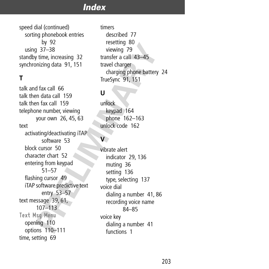 203Index  PRELIMINARYspeed dial (continued)sorting phonebook entries by  92using  37–38standby time, increasing  32synchronizing data  91, 151Ttalk and fax call  66talk then data call  159talk then fax call  159telephone number, viewing your own  26, 45, 63textactivating/deactivating iTAP software  53block cursor  50character chart  52entering from keypad  51–57ﬂashing cursor  49iTAP software predictive text entry  53–57text message  39, 61, 107–113Text Msg Menuopening  110options  110–111time, setting  69timersdescribed  77resetting  80viewing  79transfer a call  43–45travel chargercharging phone battery  24TrueSync  91, 151Uunlockkeypad  164phone  162–163unlock code  162Vvibrate alertindicator  29, 136muting  36setting  136type, selecting  137voice dialdialing a number  41, 86recording voice name  84–85voice keydialing a number  41functions  1