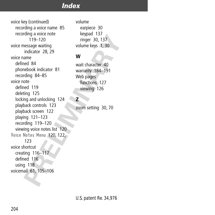 Index204PRELIMINARYvoice key (continued)recording a voice name  85recording a voice note  119–120voice message waiting indicator  28, 29voice namedeﬁned  84phonebook indicator  81recording  84–85voice notedeﬁned  119deleting  125locking and unlocking  124playback controls  123playback screen  122playing  121–123recording  119–120viewing voice notes list  120Voice Notes Menu  120, 122, 123voice shortcutcreating  116–117deﬁned  116using  118voicemail  61, 105–106volumeearpiece  30keypad  137ringer  30, 137volume keys  1, 30Wwait character  40warranty  184–191Web pagesfunctions  127viewing  126Zzoom setting  30, 70 U.S. patent Re. 34,976 