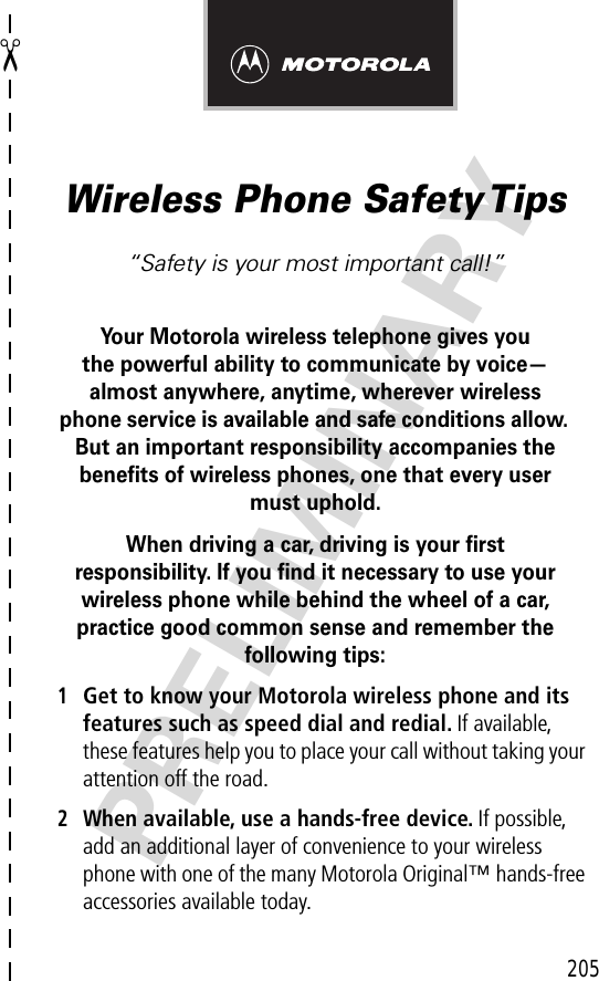 205✂PRELIMINARYWireless Phone Safety Tips“Safety is your most important call!”Your Motorola wireless telephone gives youthe powerful ability to communicate by voice—almost anywhere, anytime, wherever wireless phone service is available and safe conditions allow. But an important responsibility accompanies the beneﬁts of wireless phones, one that every user must uphold. When driving a car, driving is your ﬁrstresponsibility. If you ﬁnd it necessary to use your wireless phone while behind the wheel of a car, practice good common sense and remember the following tips:1Get to know your Motorola wireless phone and its features such as speed dial and redial. If available, these features help you to place your call without taking your attention off the road.2When available, use a hands-free device. If possible, add an additional layer of convenience to your wireless phone with one of the many Motorola Original™ hands-free accessories available today.