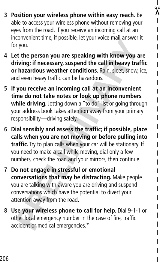 206✂PRELIMINARY3Position your wireless phone within easy reach. Be able to access your wireless phone without removing your eyes from the road. If you receive an incoming call at an inconvenient time, if possible, let your voice mail answer it for you.4Let the person you are speaking with know you are driving; if necessary, suspend the call in heavy trafﬁc or hazardous weather conditions. Rain, sleet, snow, ice, and even heavy trafﬁc can be hazardous.5If you receive an incoming call at an inconvenient time do not take notes or look up phone numbers while driving. Jotting down a “to do” list or going through your address book takes attention away from your primary responsibility—driving safely.6Dial sensibly and assess the trafﬁc; if possible, place calls when you are not moving or before pulling into trafﬁc. Try to plan calls when your car will be stationary. If you need to make a call while moving, dial only a few numbers, check the road and your mirrors, then continue.7Do not engage in stressful or emotional conversations that may be distracting. Make people you are talking with aware you are driving and suspend conversations which have the potential to divert your attention away from the road.8Use your wireless phone to call for help. Dial 9-1-1 or other local emergency number in the case of ﬁre, trafﬁc accident or medical emergencies.*