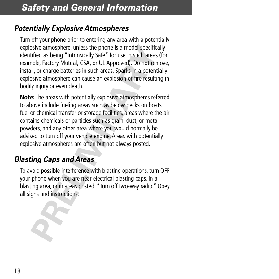 Safety and General Information18PRELIMINARYPotentially Explosive AtmospheresTurn off your phone prior to entering any area with a potentially explosive atmosphere, unless the phone is a model speciﬁcally identiﬁed as being “Intrinsically Safe” for use in such areas (for example, Factory Mutual, CSA, or UL Approved). Do not remove, install, or charge batteries in such areas. Sparks in a potentially explosive atmosphere can cause an explosion or ﬁre resulting in bodily injury or even death.Note: The areas with potentially explosive atmospheres referred to above include fueling areas such as below decks on boats, fuel or chemical transfer or storage facilities, areas where the air contains chemicals or particles such as grain, dust, or metal powders, and any other area where you would normally be advised to turn off your vehicle engine. Areas with potentially explosive atmospheres are often but not always posted.Blasting Caps and AreasTo avoid possible interference with blasting operations, turn OFF your phone when you are near electrical blasting caps, in a blasting area, or in areas posted: “Turn off two-way radio.” Obey all signs and instructions.