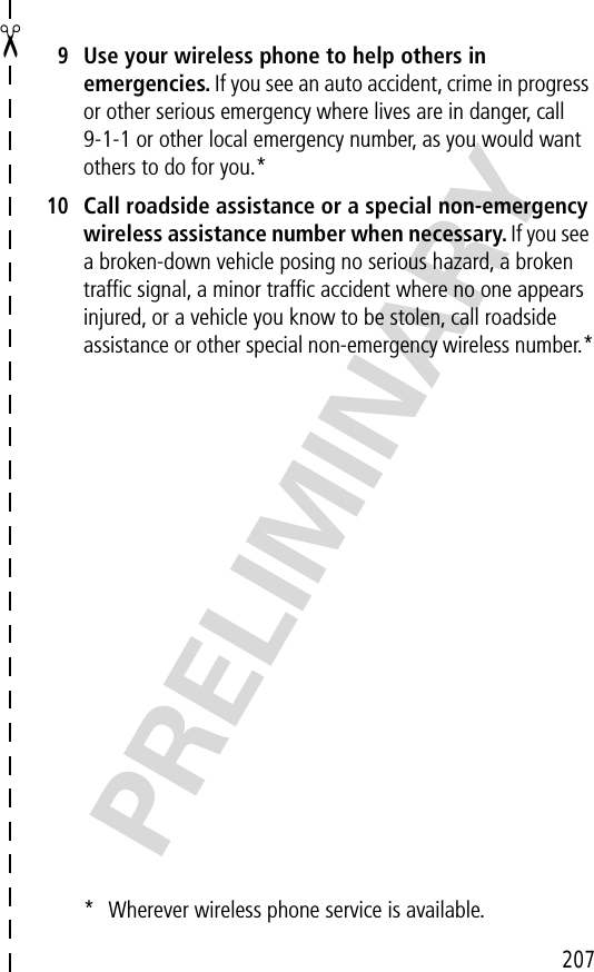 207✂PRELIMINARY9Use your wireless phone to help others in emergencies. If you see an auto accident, crime in progress or other serious emergency where lives are in danger, call 9-1-1 or other local emergency number, as you would want others to do for you.*10Call roadside assistance or a special non-emergency wireless assistance number when necessary. If you see a broken-down vehicle posing no serious hazard, a broken trafﬁc signal, a minor trafﬁc accident where no one appears injured, or a vehicle you know to be stolen, call roadside assistance or other special non-emergency wireless number.** Wherever wireless phone service is available.