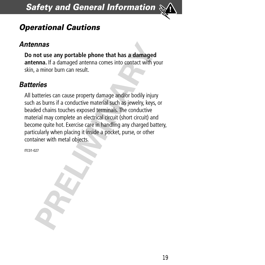 19Safety and General Information  PRELIMINARYOperational CautionsAntennasDo not use any portable phone that has a damaged antenna. If a damaged antenna comes into contact with your skin, a minor burn can result.BatteriesAll batteries can cause property damage and/or bodily injury such as burns if a conductive material such as jewelry, keys, or beaded chains touches exposed terminals. The conductive material may complete an electrical circuit (short circuit) and become quite hot. Exercise care in handling any charged battery, particularly when placing it inside a pocket, purse, or other container with metal objects.ITC01-027 