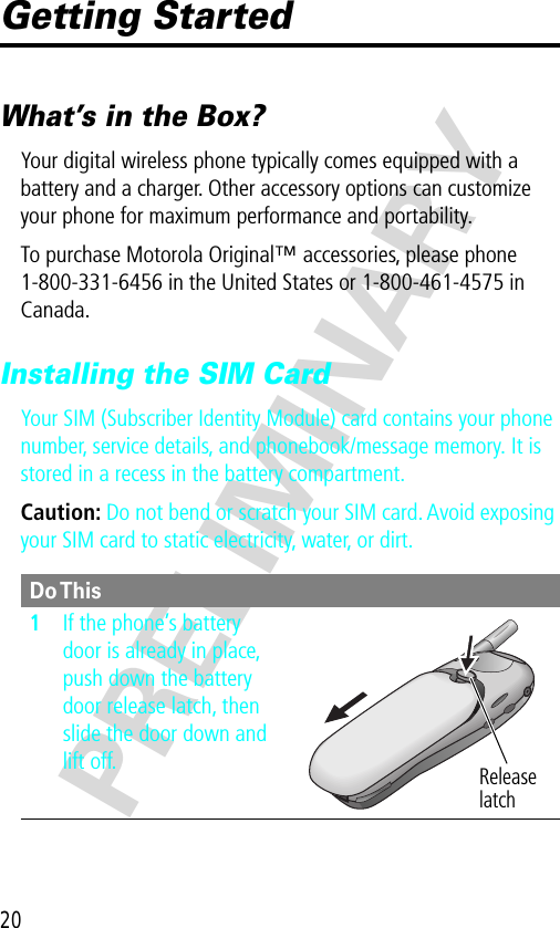 20PRELIMINARYGetting StartedWhat’s in the Box?Your digital wireless phone typically comes equipped with a battery and a charger. Other accessory options can customize your phone for maximum performance and portability.To purchase Motorola Original™ accessories, please phone 1-800-331-6456 in the United States or 1-800-461-4575 in Canada.Installing the SIM CardYour SIM (Subscriber Identity Module) card contains your phone number, service details, and phonebook/message memory. It is stored in a recess in the battery compartment.Caution: Do not bend or scratch your SIM card. Avoid exposing your SIM card to static electricity, water, or dirt.Do This1If the phone’s battery door is already in place, push down the battery door release latch, then slide the door down and lift off. Release latch