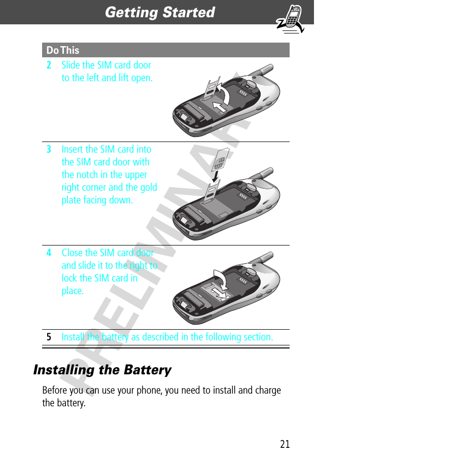 21Getting Started  PRELIMINARYInstalling the BatteryBefore you can use your phone, you need to install and charge the battery.2Slide the SIM card door to the left and lift open. 3Insert the SIM card into the SIM card door with the notch in the upper right corner and the gold plate facing down. 4Close the SIM card door and slide it to the right to lock the SIM card in place. 5Install the battery as described in the following section.Do This