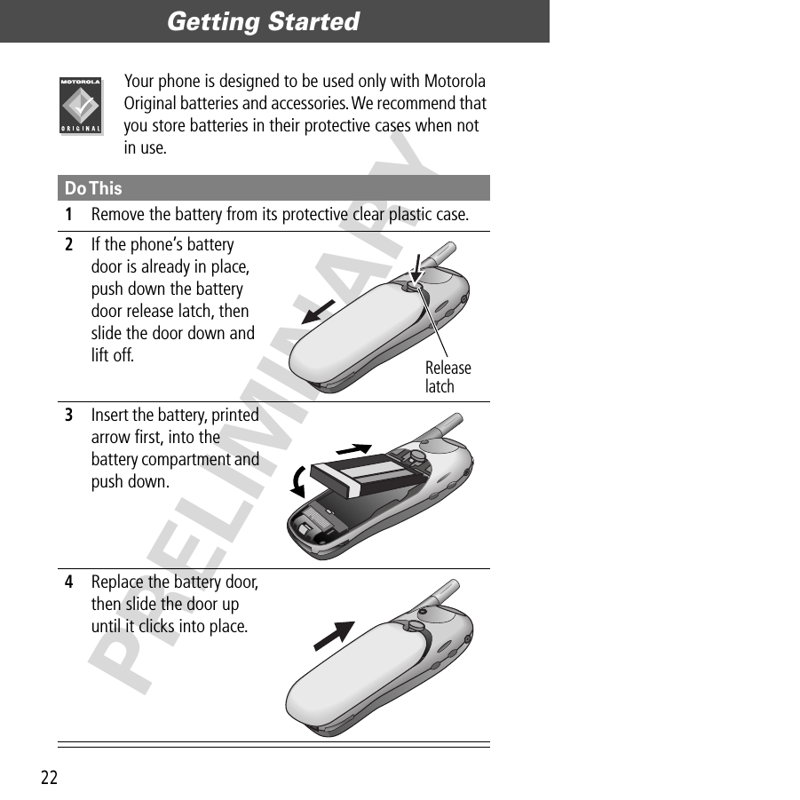 Getting Started22PRELIMINARYYour phone is designed to be used only with Motorola Original batteries and accessories. We recommend that you store batteries in their protective cases when not in use.Do This1Remove the battery from its protective clear plastic case.2If the phone’s battery door is already in place, push down the battery door release latch, then slide the door down and lift off. 3Insert the battery, printed arrow ﬁrst, into the battery compartment and push down. 4Replace the battery door, then slide the door up until it clicks into place. Release latch