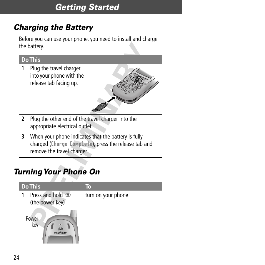 Getting Started24PRELIMINARYCharging the BatteryBefore you can use your phone, you need to install and charge the battery.Turning Your Phone OnDo This1Plug the travel charger into your phone with the release tab facing up. 2Plug the other end of the travel charger into the appropriate electrical outlet.3When your phone indicates that the battery is fully charged (Charge Complete), press the release tab and remove the travel charger.Do This To1Press and hold P(the power key)turn on your phonePowerkey