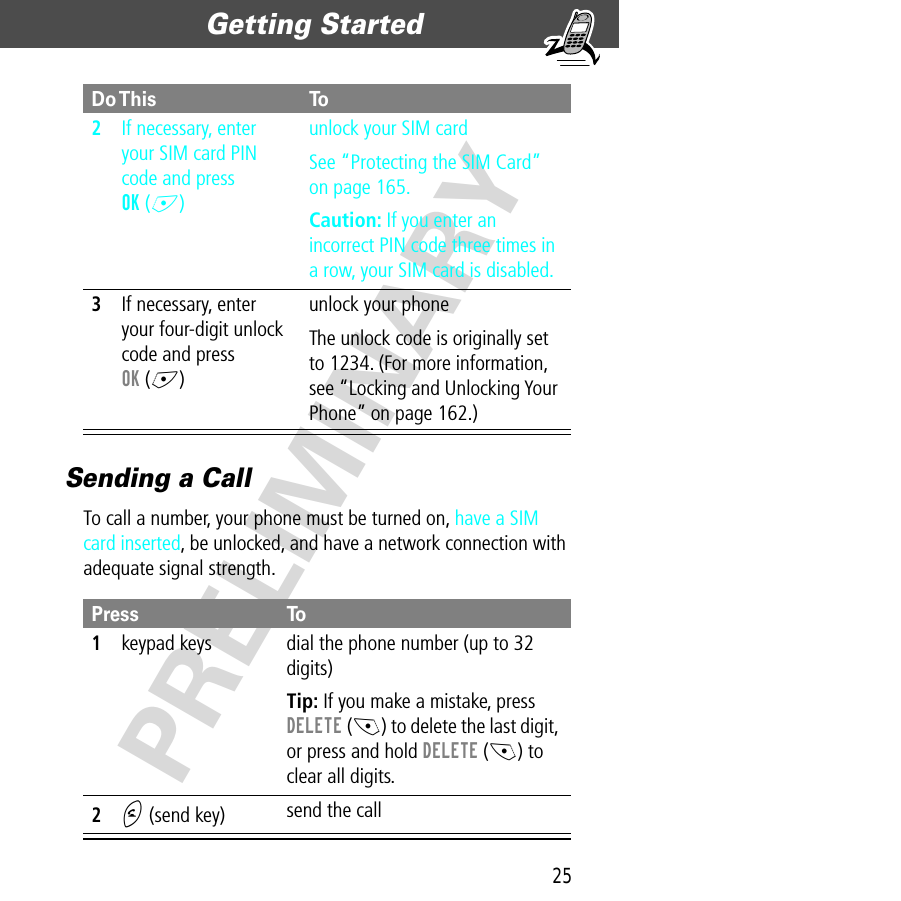 25Getting Started  PRELIMINARYSending a CallTo call a number, your phone must be turned on, have a SIM card inserted, be unlocked, and have a network connection with adequate signal strength.2If necessary, enter your SIM card PIN code and press OK (+)unlock your SIM cardSee “Protecting the SIM Card” on page 165.Caution: If you enter an incorrect PIN code three times in a row, your SIM card is disabled.3If necessary, enter your four-digit unlock code and press OK (+)unlock your phoneThe unlock code is originally set to 1234. (For more information, see “Locking and Unlocking Your Phone” on page 162.)Press To1keypad keys dial the phone number (up to 32 digits)Tip: If you make a mistake, press DELETE (-) to delete the last digit, or press and hold DELETE (-) to clear all digits.2N (send key) send the callDo This To