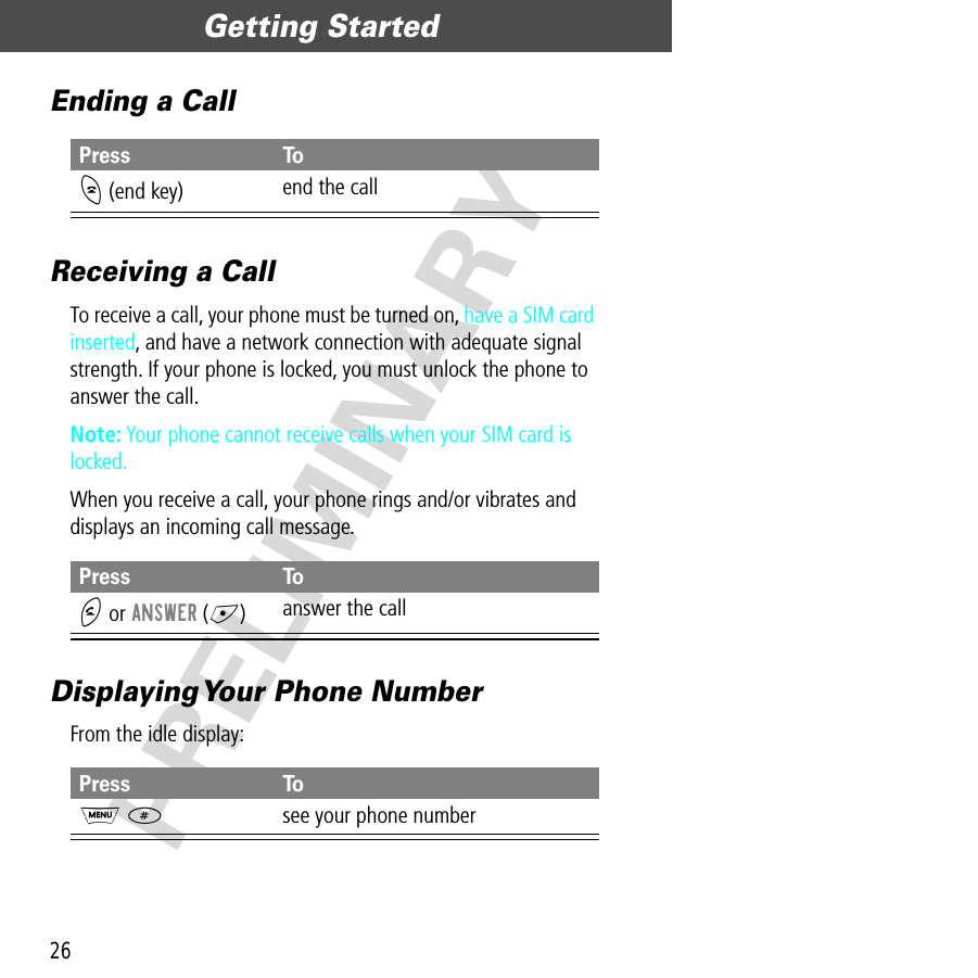 Getting Started26PRELIMINARYEnding a CallReceiving a CallTo receive a call, your phone must be turned on, have a SIM card inserted, and have a network connection with adequate signal strength. If your phone is locked, you must unlock the phone to answer the call.Note: Your phone cannot receive calls when your SIM card is locked.When you receive a call, your phone rings and/or vibrates and displays an incoming call message.Displaying Your Phone NumberFrom the idle display:Press ToO (end key) end the callPress ToN or ANSWER (+)answer the callPress ToM #see your phone number