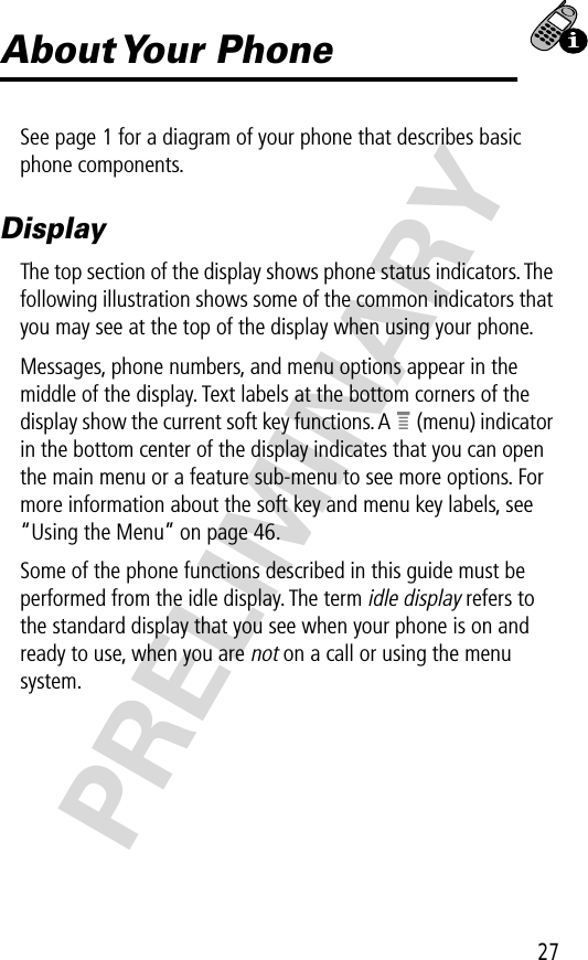 27PRELIMINARYAbout Your  PhoneSee page 1 for a diagram of your phone that describes basic phone components.DisplayThe top section of the display shows phone status indicators. The following illustration shows some of the common indicators that you may see at the top of the display when using your phone.Messages, phone numbers, and menu options appear in the middle of the display. Text labels at the bottom corners of the display show the current soft key functions. A e (menu) indicator in the bottom center of the display indicates that you can open the main menu or a feature sub-menu to see more options. For more information about the soft key and menu key labels, see “Using the Menu” on page 46.Some of the phone functions described in this guide must be performed from the idle display. The term idle display refers to the standard display that you see when your phone is on and ready to use, when you are not on a call or using the menu system.