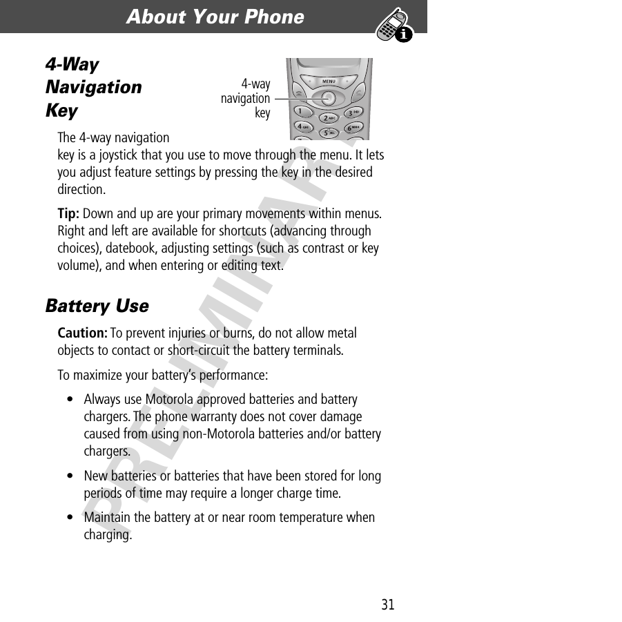 31About Your Phone  PRELIMINARY4-Way Navigation KeyThe 4-way navigation key is a joystick that you use to move through the menu. It lets you adjust feature settings by pressing the key in the desired direction.Tip: Down and up are your primary movements within menus. Right and left are available for shortcuts (advancing through choices), datebook, adjusting settings (such as contrast or key volume), and when entering or editing text.Battery UseCaution: To prevent injuries or burns, do not allow metal objects to contact or short-circuit the battery terminals.To maximize your battery’s performance:• Always use Motorola approved batteries and battery chargers. The phone warranty does not cover damage caused from using non-Motorola batteries and/or battery chargers.• New batteries or batteries that have been stored for long periods of time may require a longer charge time.• Maintain the battery at or near room temperature when charging.4-waynavigationkey