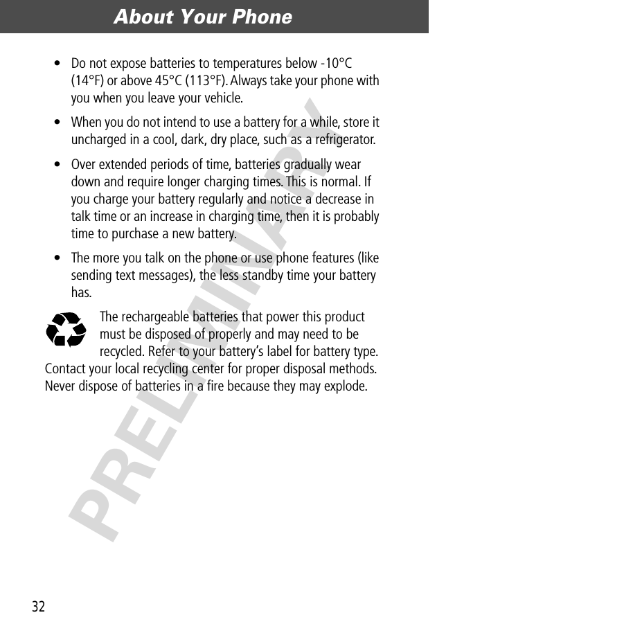 About Your Phone32PRELIMINARY• Do not expose batteries to temperatures below -10°C (14°F) or above 45°C (113°F). Always take your phone with you when you leave your vehicle.• When you do not intend to use a battery for a while, store it uncharged in a cool, dark, dry place, such as a refrigerator.• Over extended periods of time, batteries gradually wear down and require longer charging times. This is normal. If you charge your battery regularly and notice a decrease in talk time or an increase in charging time, then it is probably time to purchase a new battery.• The more you talk on the phone or use phone features (like sending text messages), the less standby time your battery has.The rechargeable batteries that power this product must be disposed of properly and may need to be recycled. Refer to your battery’s label for battery type. Contact your local recycling center for proper disposal methods. Never dispose of batteries in a ﬁre because they may explode.