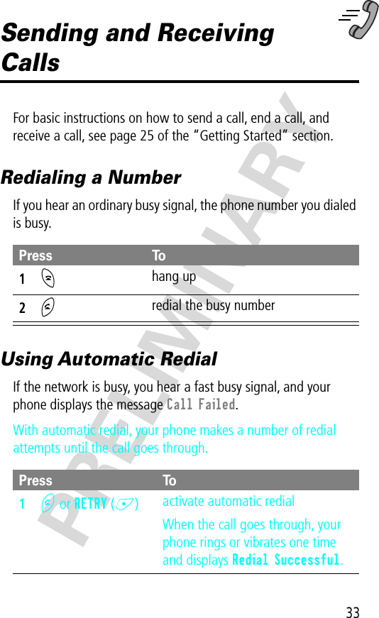 33PRELIMINARYSending and Receiving CallsFor basic instructions on how to send a call, end a call, and receive a call, see page 25 of the “Getting Started” section.Redialing a NumberIf you hear an ordinary busy signal, the phone number you dialed is busy.Using Automatic RedialIf the network is busy, you hear a fast busy signal, and your phone displays the message Call Failed.With automatic redial, your phone makes a number of redial attempts until the call goes through.Press To1O hang up2N redial the busy numberPress To1N or RETRY (+)activate automatic redialWhen the call goes through, your phone rings or vibrates one time and displays Redial Successful.