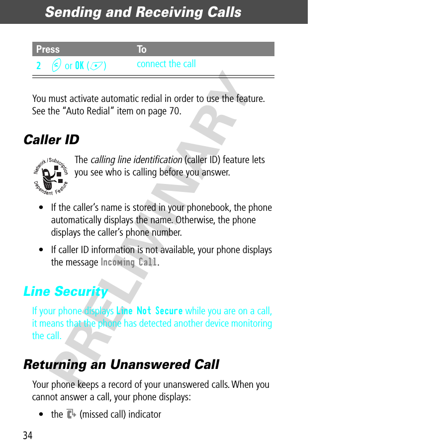 Sending and Receiving Calls34PRELIMINARYYou must activate automatic redial in order to use the feature. See the “Auto Redial” item on page 70.Caller IDThe calling line identification (caller ID) feature lets you see who is calling before you answer.• If the caller’s name is stored in your phonebook, the phone automatically displays the name. Otherwise, the phone displays the caller’s phone number.• If caller ID information is not available, your phone displays the message Incoming Call.Line SecurityIf your phone displays Line Not Secure while you are on a call, it means that the phone has detected another device monitoring the call.Returning an Unanswered CallYour phone keeps a record of your unanswered calls. When you cannot answer a call, your phone displays:• the T (missed call) indicator2N or OK (+)connect the callPress To