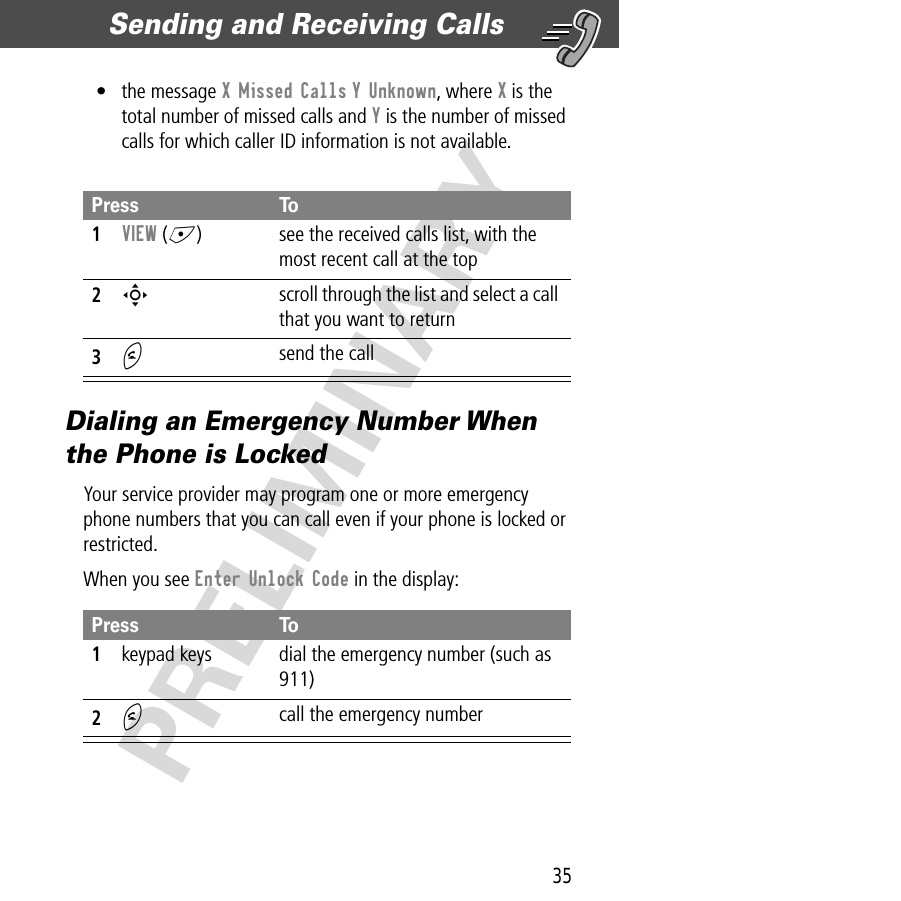 35Sending and Receiving Calls  PRELIMINARY• the message X Missed Calls Y Unknown, where X is the total number of missed calls and Y is the number of missed calls for which caller ID information is not available.Dialing an Emergency Number When the Phone is LockedYour service provider may program one or more emergency phone numbers that you can call even if your phone is locked or restricted.When you see Enter Unlock Code in the display:Press To1VIEW (+)  see the received calls list, with the most recent call at the top2S scroll through the list and select a call that you want to return3N send the callPress To1keypad keys dial the emergency number (such as 911)2N call the emergency number