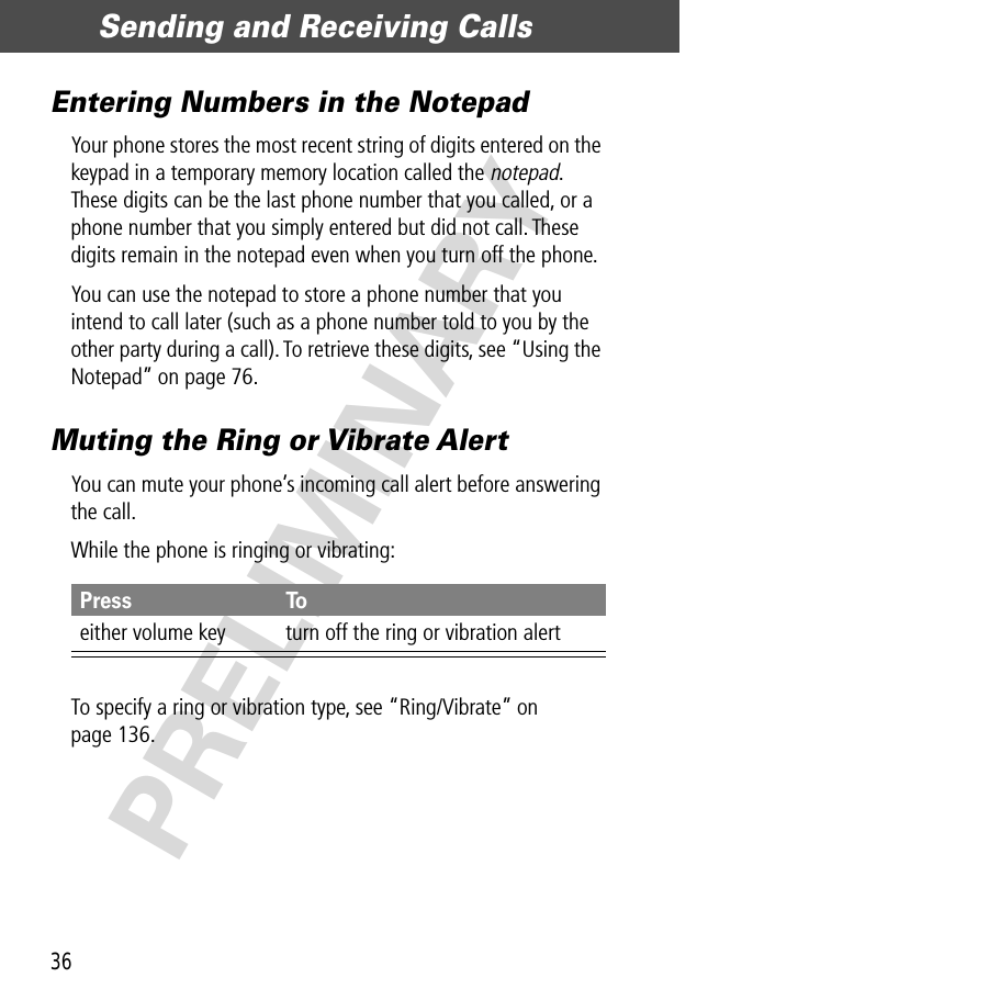 Sending and Receiving Calls36PRELIMINARYEntering Numbers in the NotepadYour phone stores the most recent string of digits entered on the keypad in a temporary memory location called the notepad. These digits can be the last phone number that you called, or a phone number that you simply entered but did not call. These digits remain in the notepad even when you turn off the phone.You can use the notepad to store a phone number that you intend to call later (such as a phone number told to you by the other party during a call). To retrieve these digits, see “Using the Notepad” on page 76.Muting the Ring or Vibrate AlertYou can mute your phone’s incoming call alert before answering the call.While the phone is ringing or vibrating:To specify a ring or vibration type, see “Ring/Vibrate” on page 136.Press Toeither volume key turn off the ring or vibration alert