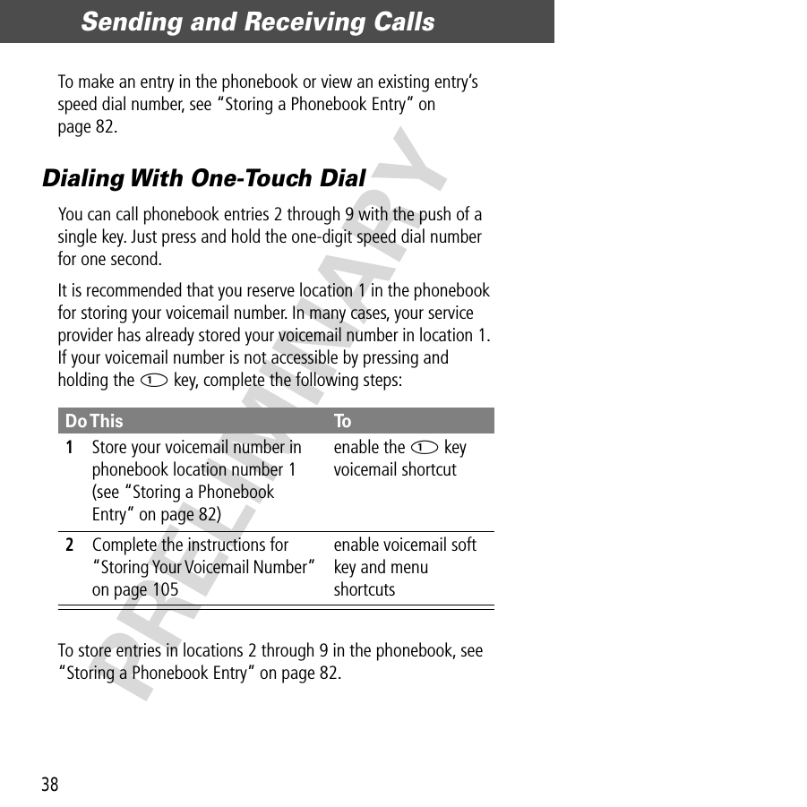 Sending and Receiving Calls38PRELIMINARYTo make an entry in the phonebook or view an existing entry’s speed dial number, see “Storing a Phonebook Entry” on page 82.Dialing With One-Touch DialYou can call phonebook entries 2 through 9 with the push of a single key. Just press and hold the one-digit speed dial number for one second.It is recommended that you reserve location 1 in the phonebook for storing your voicemail number. In many cases, your service provider has already stored your voicemail number in location 1. If your voicemail number is not accessible by pressing and holding the 1 key, complete the following steps:To store entries in locations 2 through 9 in the phonebook, see “Storing a Phonebook Entry” on page 82.Do This To1Store your voicemail number in phonebook location number 1 (see “Storing a Phonebook Entry” on page 82)enable the 1 key voicemail shortcut2Complete the instructions for “Storing Your Voicemail Number” on page 105enable voicemail soft key and menu shortcuts