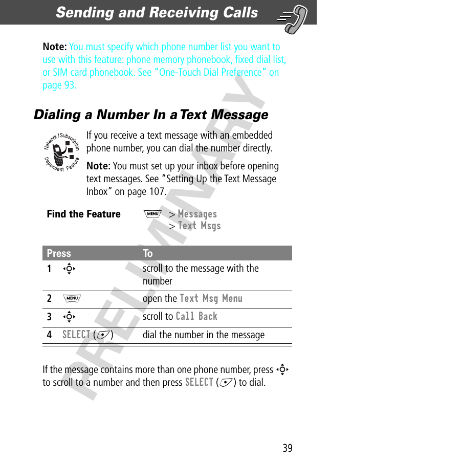 39Sending and Receiving Calls  PRELIMINARYNote: You must specify which phone number list you want to use with this feature: phone memory phonebook, ﬁxed dial list, or SIM card phonebook. See “One-Touch Dial Preference” on page 93.Dialing a Number In a Text MessageIf you receive a text message with an embedded phone number, you can dial the number directly.Note: You must set up your inbox before opening text messages. See “Setting Up the Text Message Inbox” on page 107.If the message contains more than one phone number, press S to scroll to a number and then press SELECT (+) to dial.Find the FeatureM&gt; Messages&gt; Text MsgsPress To1S scroll to the message with the number2M open the Text Msg Menu3S scroll to Call Back4SELECT (+) dial the number in the message