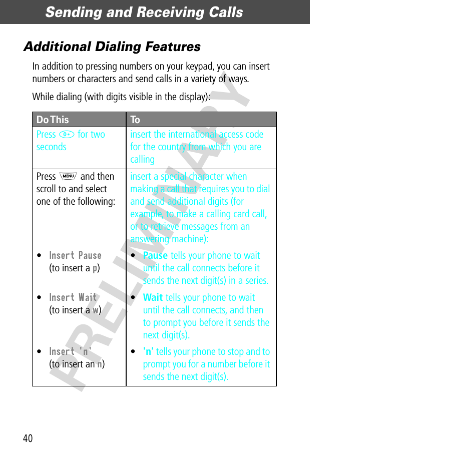 Sending and Receiving Calls40PRELIMINARYAdditional Dialing FeaturesIn addition to pressing numbers on your keypad, you can insert numbers or characters and send calls in a variety of ways.While dialing (with digits visible in the display):Do This ToPress  0 for two secondsinsert the international access code for the country from which you are callingPress M and then scroll to and select one of the following:•Insert Pause(to insert a p)•Insert Wait(to insert a w)•Insert &apos;n&apos;(to insert an n)insert a special character when making a call that requires you to dial and send additional digits (for example, to make a calling card call, or to retrieve messages from an answering machine):•Pause tells your phone to wait until the call connects before it sends the next digit(s) in a series.•Wait tells your phone to wait until the call connects, and then to prompt you before it sends the next digit(s).•&apos;n&apos; tells your phone to stop and to prompt you for a number before it sends the next digit(s).