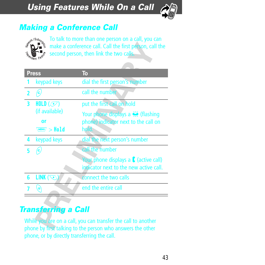 43Using Features While On a Call  PRELIMINARYMaking a Conference CallTo talk to more than one person on a call, you can make a conference call. Call the ﬁrst person, call the second person, then link the two calls.Transferring a CallWhile you are on a call, you can transfer the call to another phone by ﬁrst talking to the person who answers the other phone, or by directly transferring the call.Press To1keypad keys dial the ﬁrst person’s number2N call the number3HOLD (+)(if available)orM &gt; Holdput the ﬁrst call on holdYour phone displays a l (ﬂashing phone) indicator next to the call on hold.4keypad keys dial the next person’s number5N call the numberYour phone displays a W (active call) indicator next to the new active call.6LINK (-) connect the two calls7O end the entire call