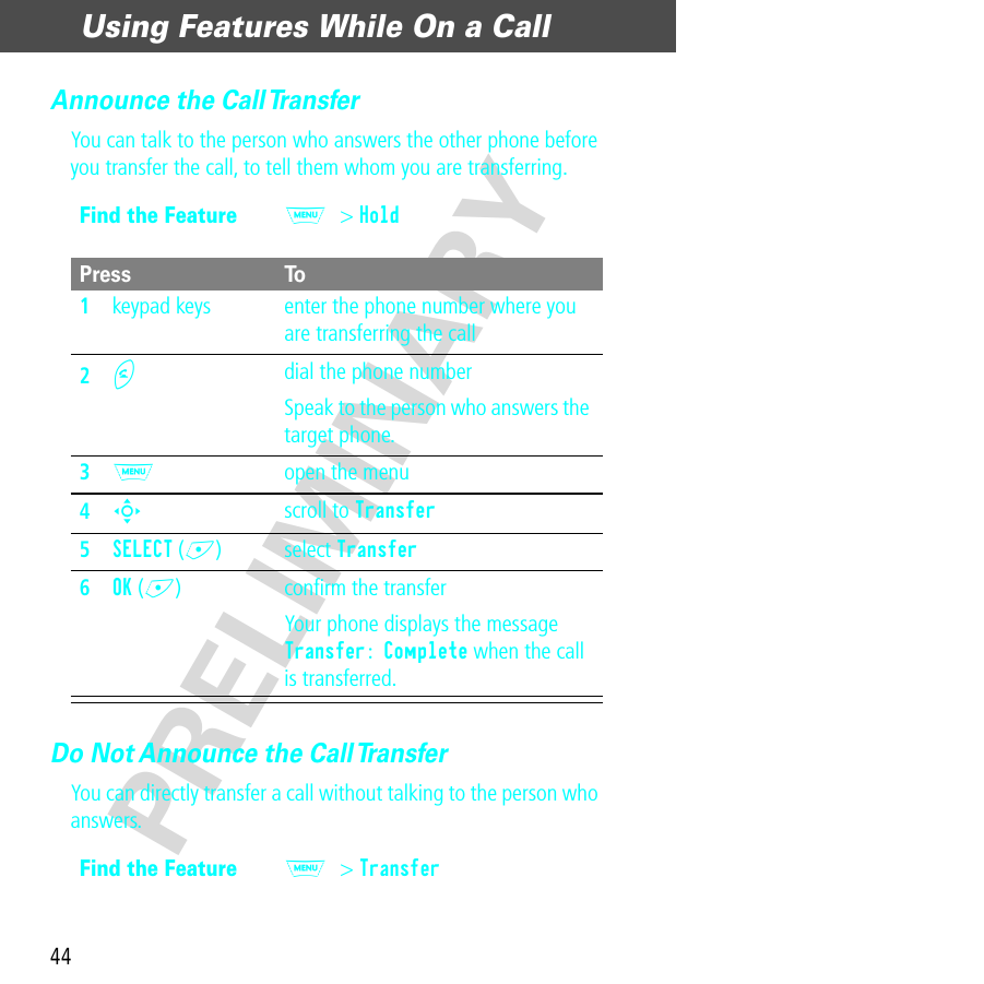 Using Features While On a Call44PRELIMINARYAnnounce the Call TransferYou can talk to the person who answers the other phone before you transfer the call, to tell them whom you are transferring.Do Not Announce the Call TransferYou can directly transfer a call without talking to the person who answers.Find the FeatureM&gt; HoldPress To1keypad keys enter the phone number where you are transferring the call2N dial the phone numberSpeak to the person who answers the target phone.3M  open the menu4S scroll to Transfer5SELECT (+) select Transfer6OK (+) conﬁrm the transferYour phone displays the message Transfer: Complete when the call is transferred.Find the FeatureM&gt; Transfer