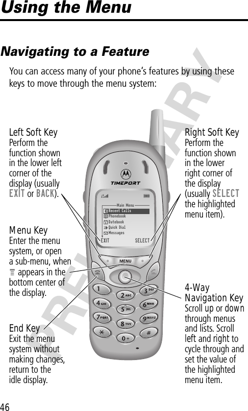 46PRELIMINARYUsing the MenuNavigating to a FeatureYou can access many of your phone’s features by using these keys to move through the menu system:Main Menu)Recent Calls)Phonebook)Datebook)Quick Dial)Messages)EXIT) )SELECT4-WayNavigation KeyScroll up or down through menusand lists. Scrollleft and right tocycle through andset the value ofthe highlightedmenu item.Menu KeyEnter the menu system, or opena sub-menu, whenM appears in thebottom center ofthe display.Right Soft KeyPerform thefunction shownin the lowerright corner ofthe display(usually SELECTthe highlightedmenu item).Left Soft KeyPerform thefunction shownin the lower left corner of thedisplay (usuallyEXIT or BACK).End KeyExit the menusystem withoutmaking changes,return to theidle display.