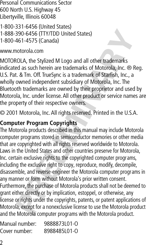  2 PRELIMINARY Personal Communications Sector600 North U.S. Highway 45Libertyville, Illinois 600481-800-331-6456 (United States)1-888-390-6456 (TTY/TDD United States)1-800-461-4575 (Canada)www.motorola.comMOTOROLA, the Stylized M Logo and all other trademarks indicated as such herein are trademarks of Motorola, Inc. ® Reg. U.S. Pat. &amp; Tm. Off. TrueSync is a trademark of Starﬁsh, Inc., a wholly owned independent subsidiary of Motorola, Inc. The Bluetooth trademarks are owned by their proprietor and used by Motorola, Inc. under license. All other product or service names are the property of their respective owners.© 2001 Motorola, Inc. All rights reserved. Printed in the U.S.A. Computer Program Copyrights The Motorola products described in this manual may include Motorola computer programs stored in semiconductor memories or other media that are copyrighted with all rights reserved worldwide to Motorola. Laws in the United States and other countries preserve for Motorola, Inc. certain exclusive rights to the copyrighted computer programs, including the exclusive right to copy, reproduce, modify, decompile, disassemble, and reverse-engineer the Motorola computer programs in any manner or form without Motorola&apos;s prior written consent. Furthermore, the purchase of Motorola products shall not be deemed to grant either directly or by implication, estoppel, or otherwise, any license or rights under the copyrights, patents, or patent applications of Motorola, except for a nonexclusive license to use the Motorola product and the Motorola computer programs with the Motorola product. Manual number:  9888873L01-OCover number:  8988485L01-O