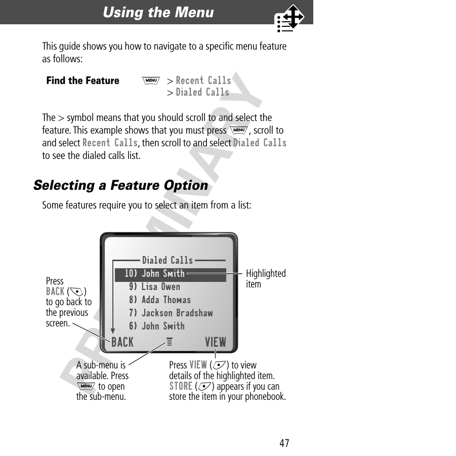 47Using the Menu  PRELIMINARYThis guide shows you how to navigate to a speciﬁc menu feature as follows:The &gt; symbol means that you should scroll to and select the feature. This example shows that you must press M, scroll to and select Recent Calls, then scroll to and select Dialed Calls to see the dialed calls list.Selecting a Feature OptionSome features require you to select an item from a list:Find the FeatureM&gt; Recent Calls&gt; Dialed CallsDialed Calls10) John Smith 9) Lisa Owen8) Adda Thomas7) Jackson Bradshaw6) John SmithBACK VIEWPressBACK (-)to go back tothe previousscreen.Highlighted itemPress VIEW (+) to viewdetails of the highlighted item.STORE (+) appears if you canstore the item in your phonebook.eA sub-menu isavailable. PressM to openthe sub-menu.