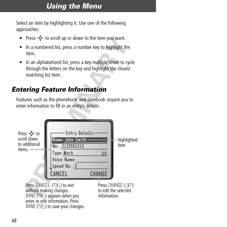 Using the Menu48PRELIMINARYSelect an item by highlighting it. Use one of the following approaches:• Press S to scroll up or down to the item you want.• In a numbered list, press a number key to highlight the item.• In an alphabetized list, press a key multiple times to cycle through the letters on the key and highlight the closest matching list item.Entering Feature InformationFeatures such as the phonebook and datebook require you to enter information to ﬁll in an entry’s details:Entry DetailsName:John SmithNo.:2125551212Type:WorkVoice Name:Speed No.:2CANCEL CHANGEPress CANCEL (-) to exitwithout making changes.DONE (-) appears when youenter or edit information. PressDONE (-) to save your changes.Press CHANGE (+)to edit the selectedinformation.Press S toscroll downto additional items.Highlighted item$ 