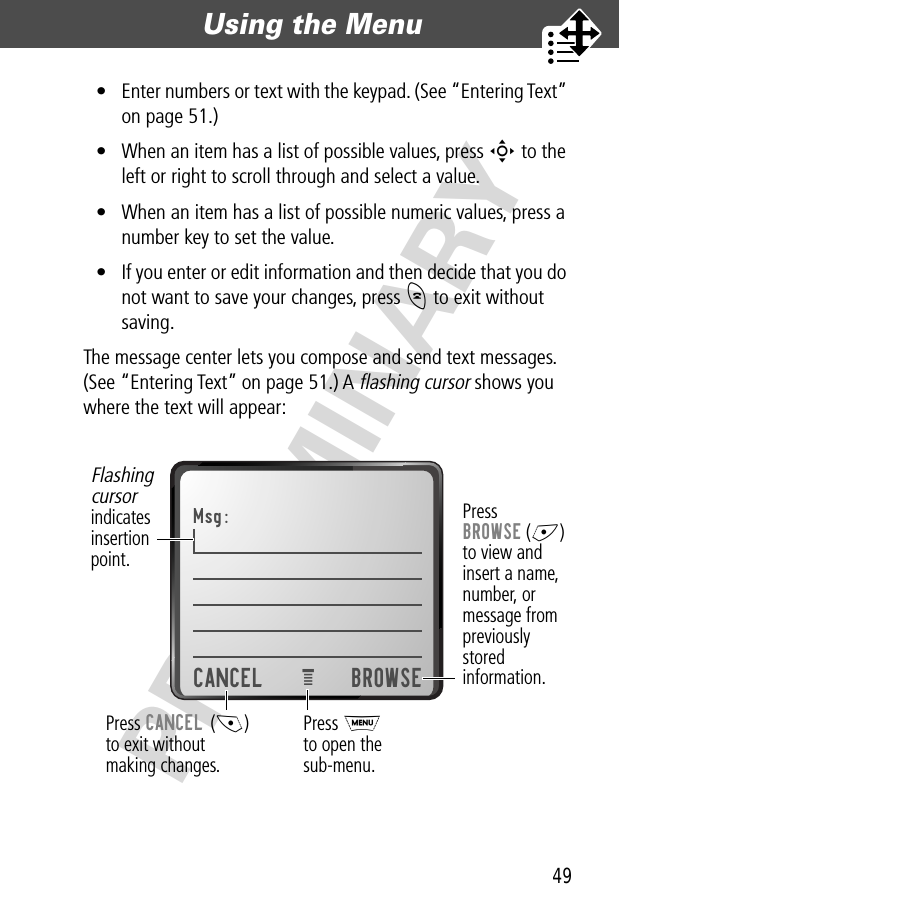 49Using the Menu  PRELIMINARY• Enter numbers or text with the keypad. (See “Entering Text” on page 51.)• When an item has a list of possible values, press S to the left or right to scroll through and select a value.• When an item has a list of possible numeric values, press a number key to set the value.• If you enter or edit information and then decide that you do not want to save your changes, press O to exit without saving.The message center lets you compose and send text messages. (See “Entering Text” on page 51.) A flashing cursor shows you where the text will appear:Msg:CANCEL BROWSEPress CANCEL (-)to exit withoutmaking changes.Press Mto open thesub-menu.Press BROWSE (+)to view andinsert a name,number, ormessage from previouslystoredinformation.eFlashingcursorindicatesinsertionpoint.