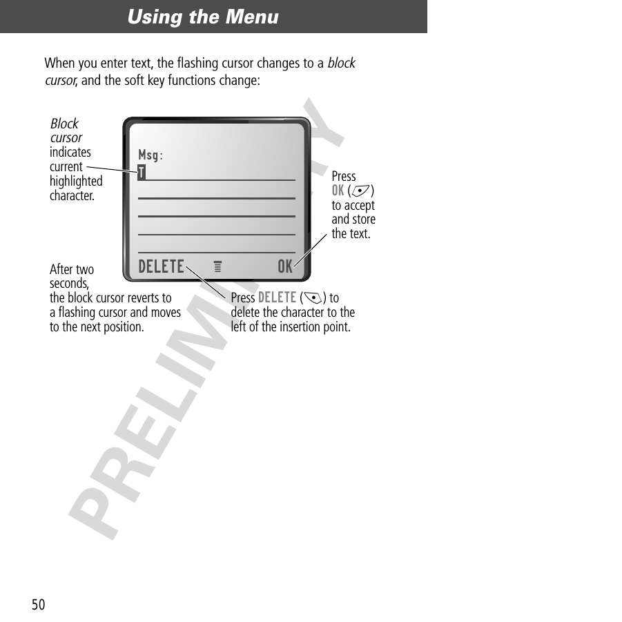 Using the Menu50PRELIMINARYWhen you enter text, the ﬂashing cursor changes to a block cursor, and the soft key functions change:Msg:T DELETE OKPress OK (+)to acceptand storethe text.Blockcursorindicatescurrenthighlightedcharacter.After twoseconds,the block cursor reverts toa ﬂashing cursor and movesto the next position.Press DELETE (-) todelete the character to theleft of the insertion point.e