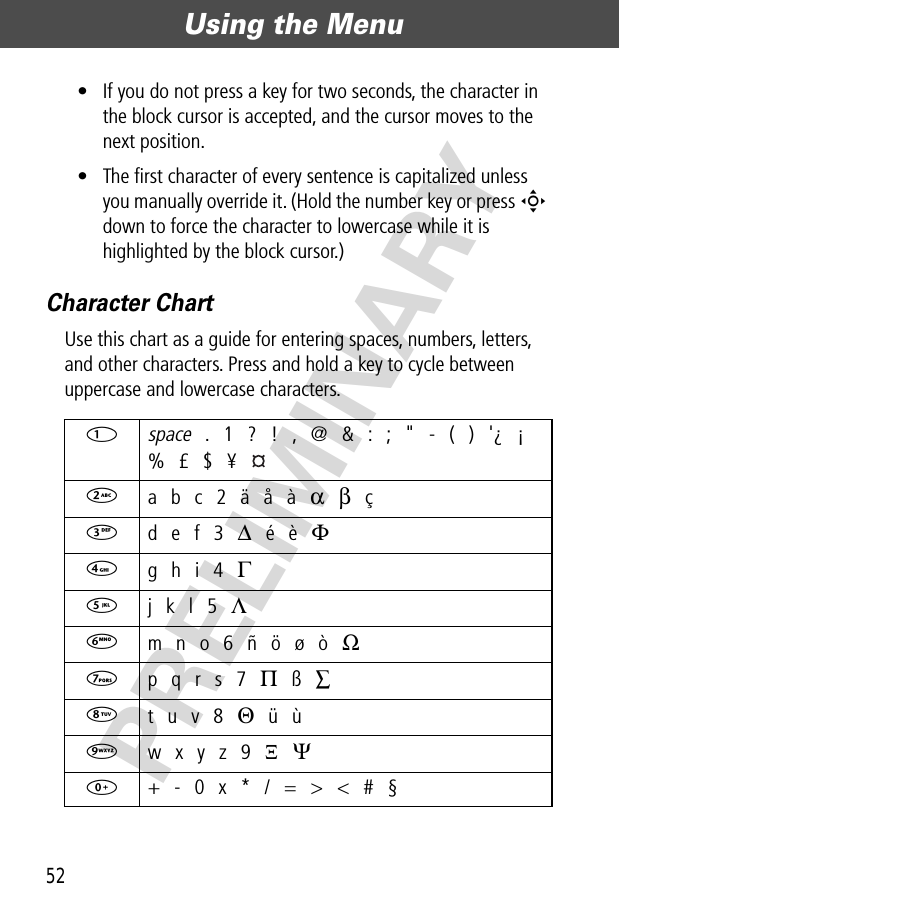 Using the Menu52PRELIMINARY• If you do not press a key for two seconds, the character in the block cursor is accepted, and the cursor moves to the next position.• The ﬁrst character of every sentence is capitalized unless you manually override it. (Hold the number key or press S down to force the character to lowercase while it is highlighted by the block cursor.)Character ChartUse this chart as a guide for entering spaces, numbers, letters, and other characters. Press and hold a key to cycle between uppercase and lowercase characters.1 space . 1 ? ! , @ &amp; : ; &quot; - ( ) &apos;¿ ¡% £ $ ¥ 2 a b c 2 ä å à α β ç3 d e f 3 ∆ é è Φ4 g h i 4 Γ5 j k l 5 Λ6 m n o 6 ñ ö ø ò Ω7 p q r s 7 Π ß ∑8 t u v 8 Θ ü ù9 w x y z 9 Ξ Ψ0  + - 0 x * / = &gt; &lt; # §