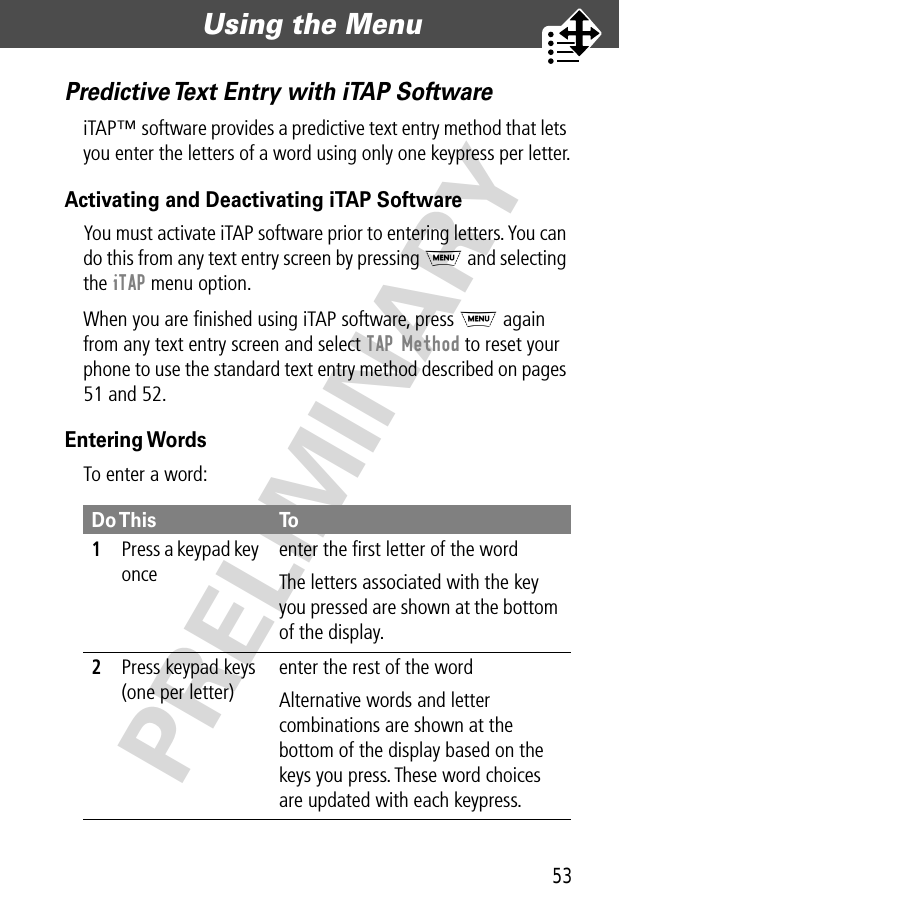 53Using the Menu  PRELIMINARYPredictive Text Entry with iTAP SoftwareiTAP™ software provides a predictive text entry method that lets you enter the letters of a word using only one keypress per letter.Activating and Deactivating iTAP SoftwareYou must activate iTAP software prior to entering letters. You can do this from any text entry screen by pressing M and selecting the iTAP menu option.When you are ﬁnished using iTAP software, press M again from any text entry screen and select TAP Method to reset your phone to use the standard text entry method described on pages 51 and 52.Entering WordsTo enter a word:Do This To1Press a keypad key onceenter the ﬁrst letter of the wordThe letters associated with the key you pressed are shown at the bottom of the display.2Press keypad keys (one per letter)enter the rest of the wordAlternative words and letter combinations are shown at the bottom of the display based on the keys you press. These word choices are updated with each keypress.