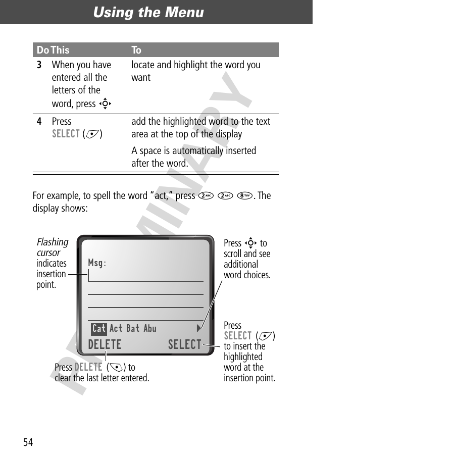 Using the Menu54PRELIMINARYFor example, to spell the word “act,” press 2 2 8. The display shows:3When you have entered all the letters of the word, press S locate and highlight the word you want4Press SELECT (+)add the highlighted word to the text area at the top of the displayA space is automatically inserted after the word.Do This ToPress DELETE (-) toclear the last letter entered.Flashingcursorindicatesinsertionpoint.Press S toscroll and seeadditionalword choices.Msg:Cat Act Bat Abu  } DELETE SELECTPressSELECT (+)to insert thehighlightedword at theinsertion point.