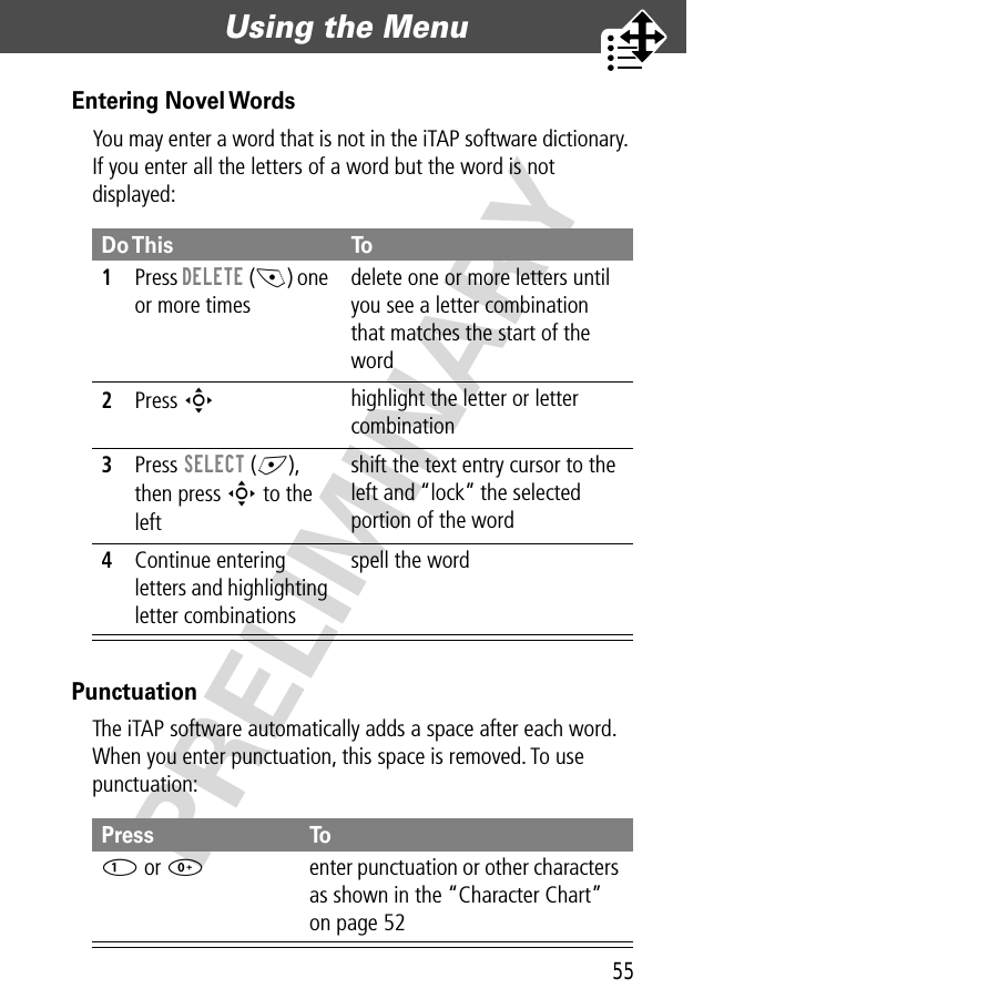 55Using the Menu  PRELIMINARYEntering Novel WordsYou may enter a word that is not in the iTAP software dictionary. If you enter all the letters of a word but the word is not displayed:PunctuationThe iTAP software automatically adds a space after each word. When you enter punctuation, this space is removed. To use punctuation:Do This To1Press DELETE (-) one or more timesdelete one or more letters until you see a letter combination that matches the start of the word2Press S highlight the letter or letter combination3Press SELECT (+), then press S to the left shift the text entry cursor to the left and “lock” the selected portion of the word4Continue entering letters and highlighting letter combinationsspell the wordPress To1 or 0enter punctuation or other characters as shown in the “Character Chart” on page 52