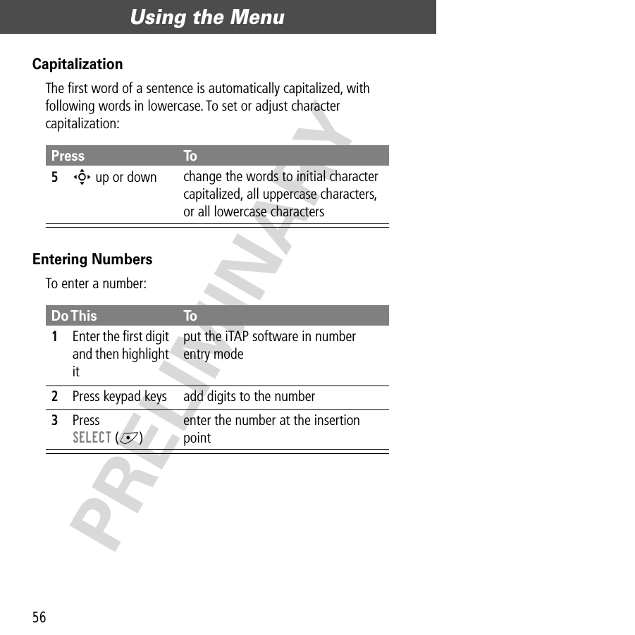 Using the Menu56PRELIMINARYCapitalizationThe ﬁrst word of a sentence is automatically capitalized, with following words in lowercase. To set or adjust character capitalization:Entering NumbersTo enter a number:Press To5S up or down  change the words to initial character capitalized, all uppercase characters, or all lowercase charactersDo This To1Enter the ﬁrst digit and then highlight itput the iTAP software in number entry mode2Press keypad keys add digits to the number3Press SELECT (+)enter the number at the insertion point