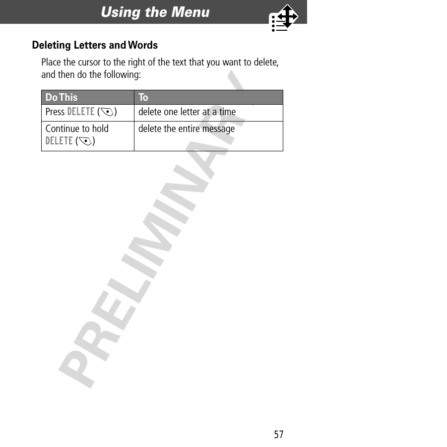 57Using the Menu  PRELIMINARYDeleting Letters and WordsPlace the cursor to the right of the text that you want to delete, and then do the following:Do This ToPress  DELETE (-) delete one letter at a timeContinue to hold DELETE (-)delete the entire message