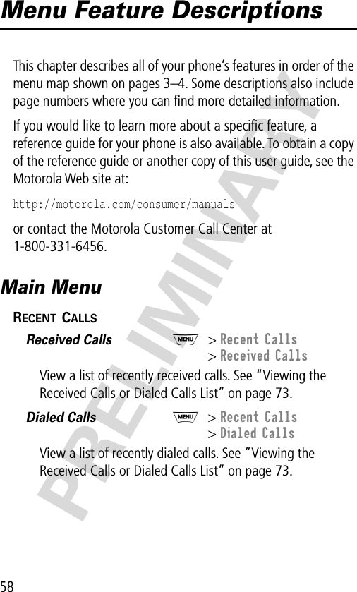 58PRELIMINARYMenu Feature DescriptionsThis chapter describes all of your phone’s features in order of the menu map shown on pages 3–4. Some descriptions also include page numbers where you can ﬁnd more detailed information.If you would like to learn more about a speciﬁc feature, a reference guide for your phone is also available. To obtain a copy of the reference guide or another copy of this user guide, see the Motorola Web site at:http://motorola.com/consumer/manuals or contact the Motorola Customer Call Center at 1-800-331-6456.Main MenuRECENT CALLS  Received Calls  M&gt; Recent Calls&gt; Received CallsView a list of recently received calls. See “Viewing the Received Calls or Dialed Calls List” on page 73.Dialed Calls  M&gt; Recent Calls&gt; Dialed CallsView a list of recently dialed calls. See “Viewing the Received Calls or Dialed Calls List” on page 73.