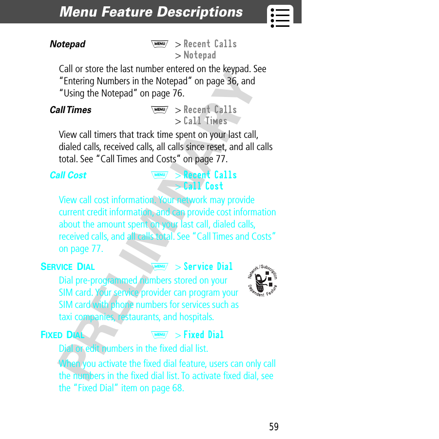 59Menu Feature Descriptions  PRELIMINARYNotepad  M&gt; Recent Calls&gt; NotepadCall or store the last number entered on the keypad. See “Entering Numbers in the Notepad” on page 36, and “Using the Notepad” on page 76.Call Times  M&gt; Recent Calls&gt; Call TimesView call timers that track time spent on your last call, dialed calls, received calls, all calls since reset, and all calls total. See “Call Times and Costs” on page 77.Call Cost  M&gt; Recent Calls&gt; Call CostView call cost information. Your network may provide current credit information, and can provide cost information about the amount spent on your last call, dialed calls, received calls, and all calls total. See “Call Times and Costs” on page 77.SERVICE DIAL  M&gt; Service DialDial pre-programmed numbers stored on your SIM card. Your service provider can program your SIM card with phone numbers for services such as taxi companies, restaurants, and hospitals.FIXED DIAL  M&gt; Fixed DialDial or edit numbers in the ﬁxed dial list.When you activate the ﬁxed dial feature, users can only call the numbers in the ﬁxed dial list. To activate ﬁxed dial, see the “Fixed Dial” item on page 68.