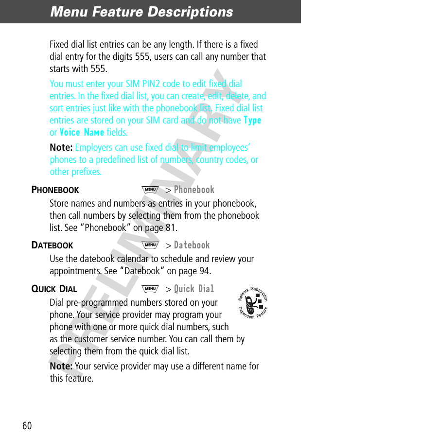 Menu Feature Descriptions60PRELIMINARYFixed dial list entries can be any length. If there is a ﬁxed dial entry for the digits 555, users can call any number that starts with 555.You must enter your SIM PIN2 code to edit ﬁxed dial entries. In the ﬁxed dial list, you can create, edit, delete, and sort entries just like with the phonebook list. Fixed dial list entries are stored on your SIM card and do not have Type or Voice Name ﬁelds.Note: Employers can use ﬁxed dial to limit employees’ phones to a predeﬁned list of numbers, country codes, or other preﬁxes.PHONEBOOK  M&gt; PhonebookStore names and numbers as entries in your phonebook, then call numbers by selecting them from the phonebook list. See “Phonebook” on page 81.DATEBOOK  M&gt; DatebookUse the datebook calendar to schedule and review your appointments. See “Datebook” on page 94.QUICK DIAL  M&gt; Quick DialDial pre-programmed numbers stored on your phone. Your service provider may program your phone with one or more quick dial numbers, such as the customer service number. You can call them by selecting them from the quick dial list.Note: Your service provider may use a different name for this feature.