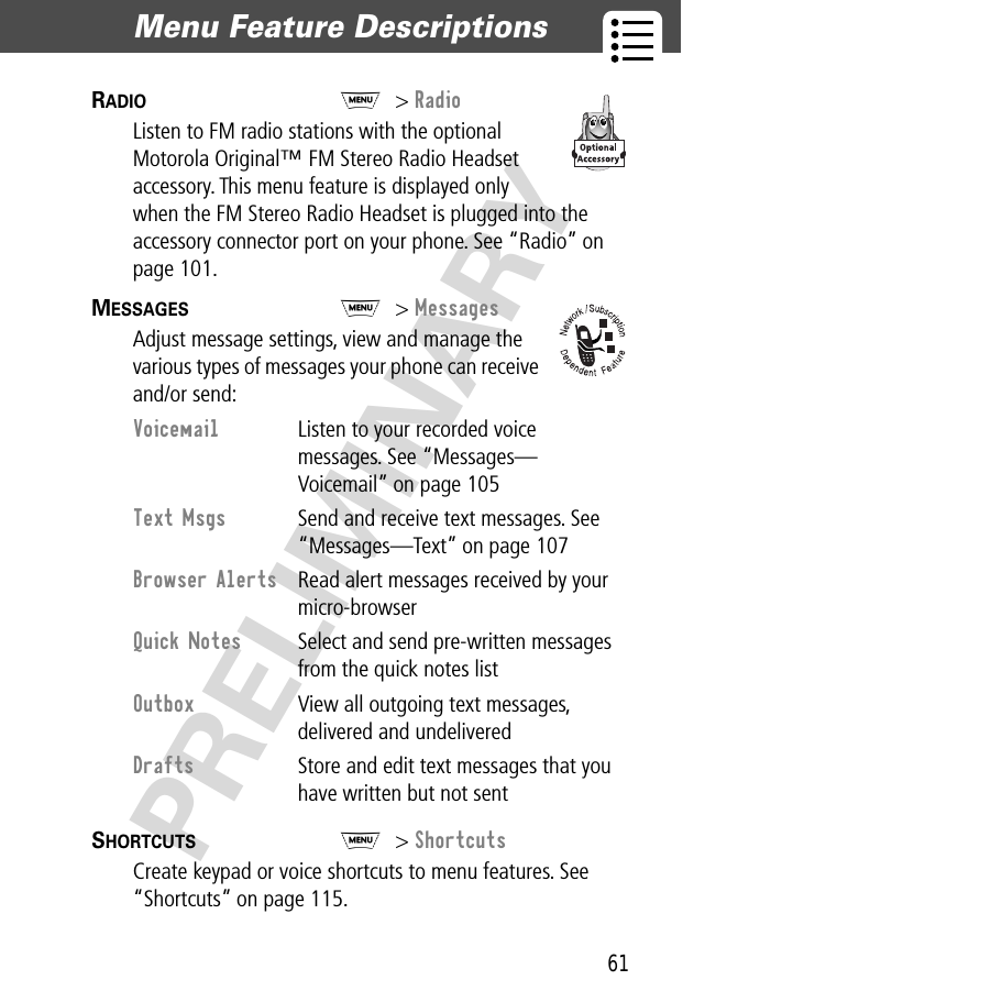 61Menu Feature Descriptions  PRELIMINARYRADIO  M&gt; RadioListen to FM radio stations with the optional Motorola Original™ FM Stereo Radio Headset accessory. This menu feature is displayed only when the FM Stereo Radio Headset is plugged into the accessory connector port on your phone. See “Radio” on page 101.MESSAGES  M&gt; MessagesAdjust message settings, view and manage the various types of messages your phone can receive and/or send:SHORTCUTS  M&gt; ShortcutsCreate keypad or voice shortcuts to menu features. See “Shortcuts” on page 115.Voicemail  Listen to your recorded voice messages. See “Messages—Voicemail” on page 105Text Msgs  Send and receive text messages. See “Messages—Text” on page 107Browser Alerts  Read alert messages received by your micro-browserQuick Notes  Select and send pre-written messages from the quick notes listOutbox  View all outgoing text messages, delivered and undeliveredDrafts  Store and edit text messages that you have written but not sent