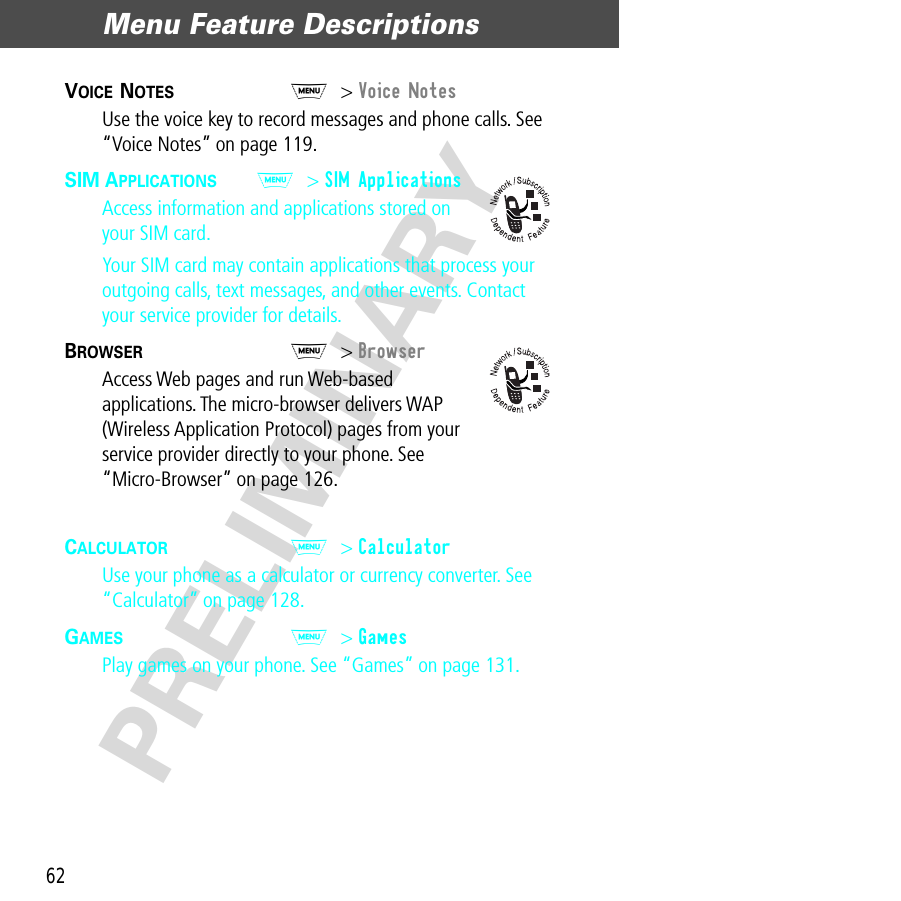 Menu Feature Descriptions62PRELIMINARYVOICE NOTES  M&gt; Voice NotesUse the voice key to record messages and phone calls. See “Voice Notes” on page 119.SIM APPLICATIONS  M&gt; SIM ApplicationsAccess information and applications stored on your SIM card.Your SIM card may contain applications that process your outgoing calls, text messages, and other events. Contact your service provider for details.BROWSER  M&gt; BrowserAccess Web pages and run Web-based applications. The micro-browser delivers WAP (Wireless Application Protocol) pages from your service provider directly to your phone. See “Micro-Browser” on page 126.CALCULATOR  M&gt; CalculatorUse your phone as a calculator or currency converter. See “Calculator” on page 128.GAMES  M&gt; GamesPlay games on your phone. See “Games” on page 131.