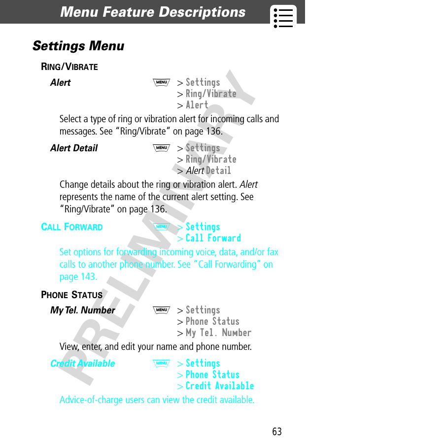 63Menu Feature Descriptions  PRELIMINARYSettings MenuRING/VIBRATE  Alert  M&gt; Settings&gt; Ring/Vibrate&gt; AlertSelect a type of ring or vibration alert for incoming calls and messages. See “Ring/Vibrate” on page 136.Alert Detail  M&gt; Settings&gt; Ring/Vibrate&gt; Alert DetailChange details about the ring or vibration alert. Alert represents the name of the current alert setting. See“Ring/Vibrate” on page 136.CALL FORWARD  M&gt; Settings&gt; Call ForwardSet options for forwarding incoming voice, data, and/or fax calls to another phone number. See “Call Forwarding” on page 143.PHONE STATUS  My Tel. Number  M&gt; Settings&gt; Phone Status&gt; My Tel. NumberView, enter, and edit your name and phone number.Credit Available  M&gt; Settings&gt; Phone Status&gt; Credit AvailableAdvice-of-charge users can view the credit available.