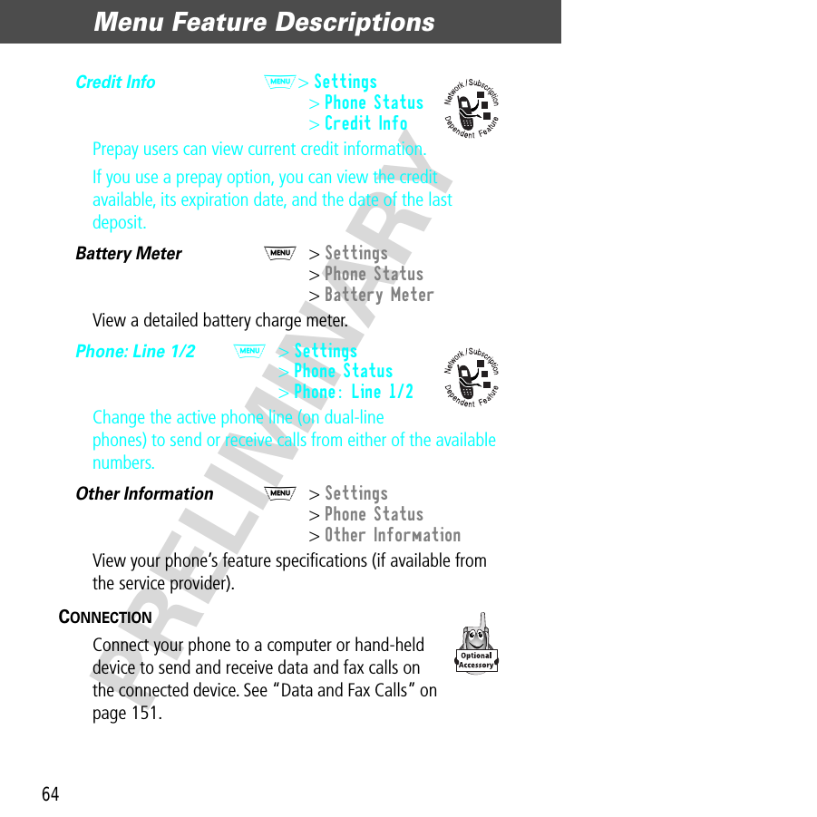 Menu Feature Descriptions64PRELIMINARYCredit Info  M&gt; Settings&gt; Phone Status&gt; Credit InfoPrepay users can view current credit information.If you use a prepay option, you can view the credit available, its expiration date, and the date of the last deposit.Battery Meter  M&gt; Settings&gt; Phone Status&gt; Battery MeterView a detailed battery charge meter.Phone: Line 1/2  M&gt; Settings&gt; Phone Status&gt; Phone: Line 1/2Change the active phone line (on dual-line phones) to send or receive calls from either of the available numbers.Other Information  M&gt; Settings&gt; Phone Status&gt; Other InformationView your phone’s feature speciﬁcations (if available from the service provider).CONNECTION  Connect your phone to a computer or hand-held device to send and receive data and fax calls on the connected device. See “Data and Fax Calls” on page 151.