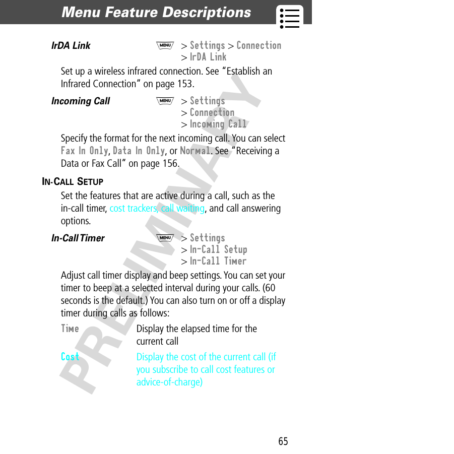 65Menu Feature Descriptions  PRELIMINARYIrDA Link  M&gt; Settings &gt; Connection &gt; IrDA LinkSet up a wireless infrared connection. See “Establish an Infrared Connection” on page 153.Incoming Call  M&gt; Settings&gt; Connection&gt; Incoming CallSpecify the format for the next incoming call. You can select Fax In Only, Data In Only, or Normal. See “Receiving a Data or Fax Call” on page 156.IN-CALL SETUP  Set the features that are active during a call, such as the in-call timer, cost trackers, call waiting, and call answering options.In-Call Timer  M&gt; Settings&gt; In-Call Setup&gt; In-Call TimerAdjust call timer display and beep settings. You can set your timer to beep at a selected interval during your calls. (60 seconds is the default.) You can also turn on or off a display timer during calls as follows:Time  Display the elapsed time for the current callCost  Display the cost of the current call (if you subscribe to call cost features or advice-of-charge)