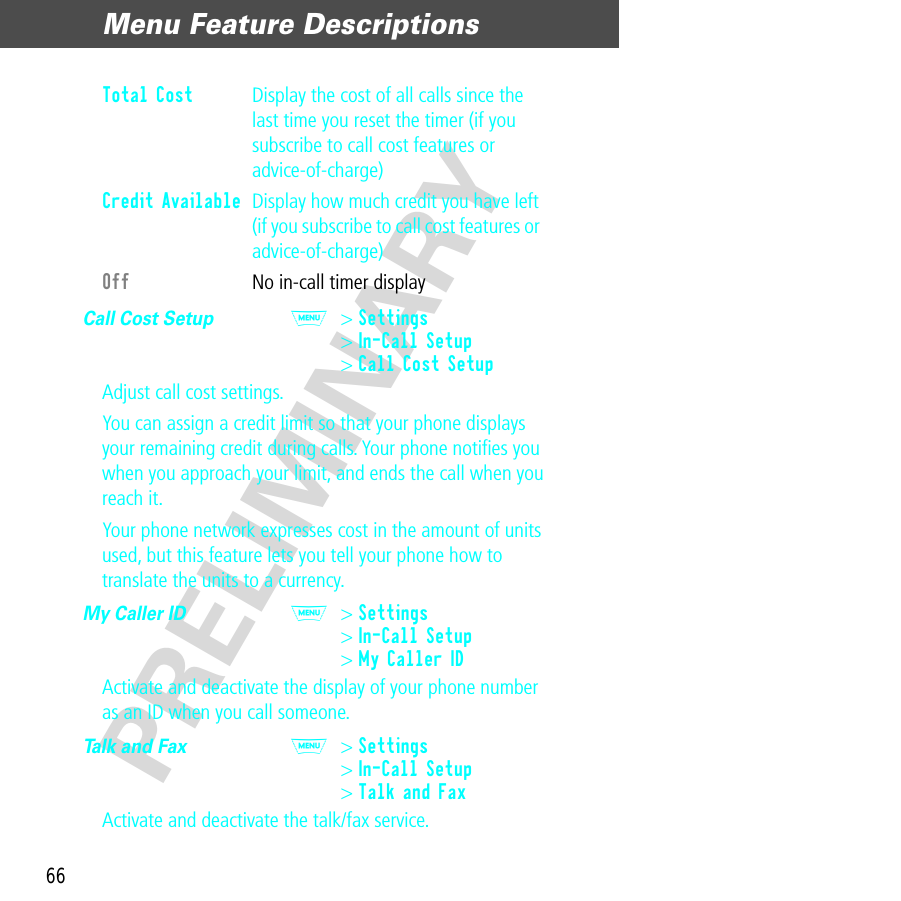 Menu Feature Descriptions66PRELIMINARYCall Cost Setup  M&gt; Settings&gt; In-Call Setup&gt; Call Cost SetupAdjust call cost settings.You can assign a credit limit so that your phone displays your remaining credit during calls. Your phone notiﬁes you when you approach your limit, and ends the call when you reach it. Your phone network expresses cost in the amount of units used, but this feature lets you tell your phone how to translate the units to a currency.My Caller ID  M&gt; Settings&gt; In-Call Setup&gt; My Caller IDActivate and deactivate the display of your phone number as an ID when you call someone.Talk and Fax  M&gt; Settings&gt; In-Call Setup&gt; Talk and FaxActivate and deactivate the talk/fax service.Total Cost  Display the cost of all calls since the last time you reset the timer (if you subscribe to call cost features or advice-of-charge)Credit Available  Display how much credit you have left (if you subscribe to call cost features or advice-of-charge)Off  No in-call timer display