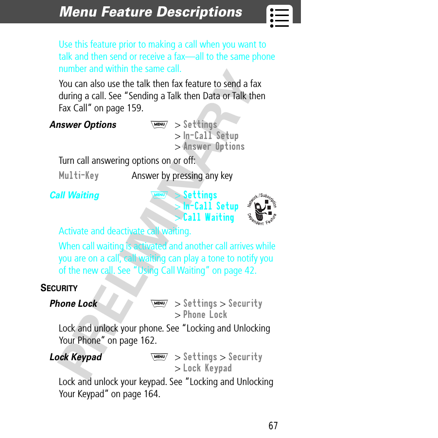 67Menu Feature Descriptions  PRELIMINARYUse this feature prior to making a call when you want to talk and then send or receive a fax—all to the same phone number and within the same call.You can also use the talk then fax feature to send a fax during a call. See “Sending a Talk then Data or Talk then Fax Call” on page 159.Answer Options  M&gt; Settings&gt; In-Call Setup&gt; Answer OptionsTurn call answering options on or off:Call Waiting  M&gt; Settings&gt; In-Call Setup&gt; Call WaitingActivate and deactivate call waiting.When call waiting is activated and another call arrives while you are on a call, call waiting can play a tone to notify you of the new call. See “Using Call Waiting” on page 42.SECURITY  Phone Lock  M&gt; Settings &gt; Security&gt; Phone LockLock and unlock your phone. See “Locking and Unlocking Your Phone” on page 162.Lock Keypad  M&gt; Settings &gt; Security&gt; Lock KeypadLock and unlock your keypad. See “Locking and Unlocking Your Keypad” on page 164.Multi-Key  Answer by pressing any key