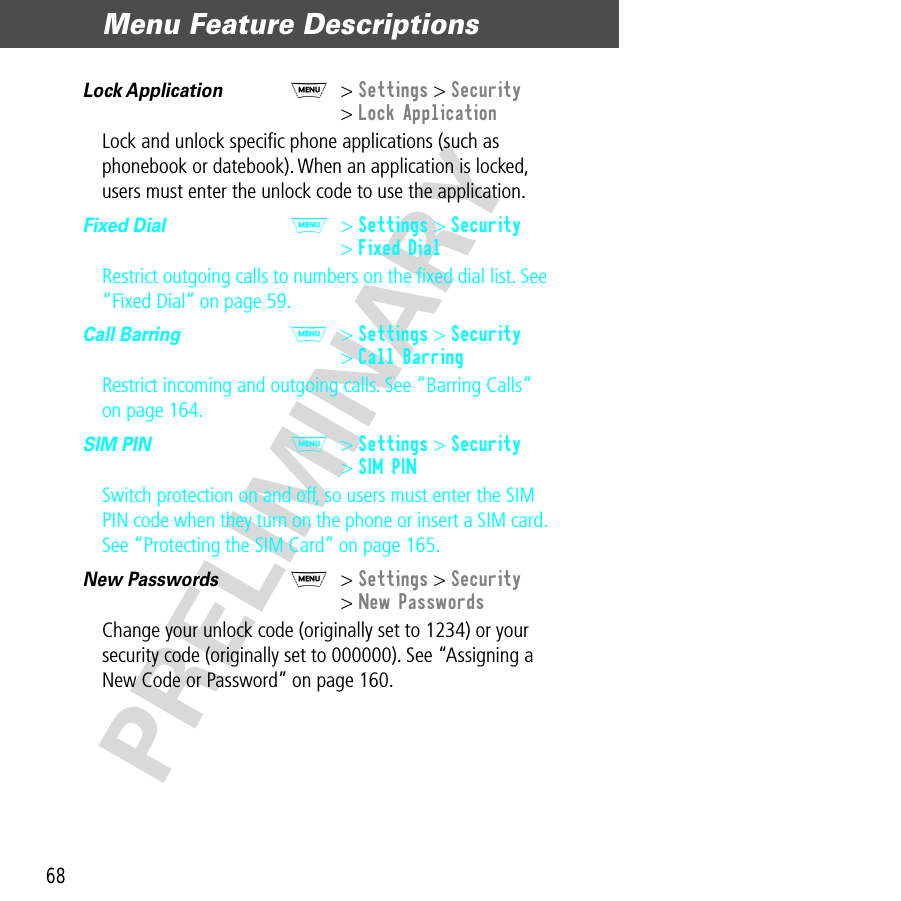 Menu Feature Descriptions68PRELIMINARYLock Application  M&gt; Settings &gt; Security&gt; Lock ApplicationLock and unlock speciﬁc phone applications (such as phonebook or datebook). When an application is locked, users must enter the unlock code to use the application.Fixed Dial  M&gt; Settings &gt; Security&gt; Fixed DialRestrict outgoing calls to numbers on the ﬁxed dial list. See “Fixed Dial” on page 59.Call Barring  M&gt; Settings &gt; Security&gt; Call BarringRestrict incoming and outgoing calls. See “Barring Calls” on page 164.SIM PIN  M&gt; Settings &gt; Security&gt; SIM PINSwitch protection on and off, so users must enter the SIM PIN code when they turn on the phone or insert a SIM card. See “Protecting the SIM Card” on page 165.New Passwords  M&gt; Settings &gt; Security&gt; New PasswordsChange your unlock code (originally set to 1234) or your security code (originally set to 000000). See “Assigning a New Code or Password” on page 160.